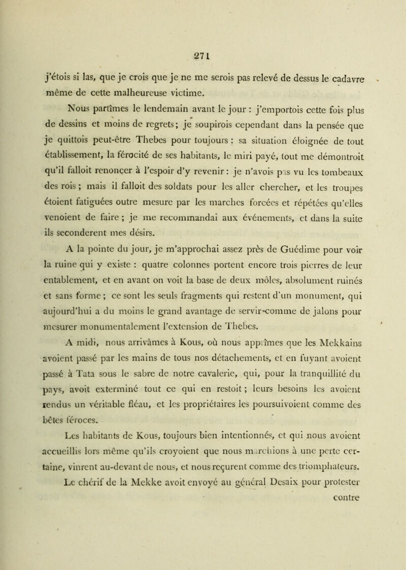 j’étois si las, que je crois que je ne me serois pas relevé de dessus le cadavre même de cette malheureuse victime. Nous partîmes le lendemain avant le jour : j’emportois cette fois plus de dessins et moins de regrets; je soupirois cependant dans la pensée que je quittois peut-être Thebes pour toujours : sa situation éloignée de tout établissement, la férocité de ses habitants, le miri payé, tout me démontrait qu’il falloit renoncer à l’espoir d’y revenir : je n’avois pas vu les tombeaux des rois ; mais il falloit des soldats pour les aller chercher, et les troupes étoient fatiguées outre mesure par les marches forcées et répétées qu’elles venoient de faire ; je me recommandai aux événements, et dans la suite ils secondèrent mes désirs. A la pointe du jour, je m’approchai assez près de Guédime pour voir la ruine qui y existe : quatre colonnes portent encore trois pierres de leur entablement, et en avant on voit la base de deux môles, absolument ruinés et sans forme; ce sont les seuls fragments qui restent d’un monument, qui aujourd’hui a du moins le grand avantage de servir*comme de jalons pour mesurer monumentalement l’extension de Thebes. A midi, nous arrivâmes à Kous, où nous apprîmes que les Mekkains avoient passé par les mains de tous nos détachements, et en fuyant avoient passé à Tata sous le sabre de notre cavalerie, qui, pour la tranquillité du pays, avoit exterminé tout ce qui en restoit ; leurs besoins les avoient rendus un véritable fléau, et les propriétaires les poursuivoient comme des bêtes féroces. Les habitants de Kous, toujours bien intentionnés, et qui nous avoient accueillis lors même qu’ils croyoient que nous marchions à une perte cer- taine, vinrent au-devant de nous, et nous reçurent comme des triomphateurs* Le chérif de la Mekke avoit envoyé au général Desaix pour protester contre