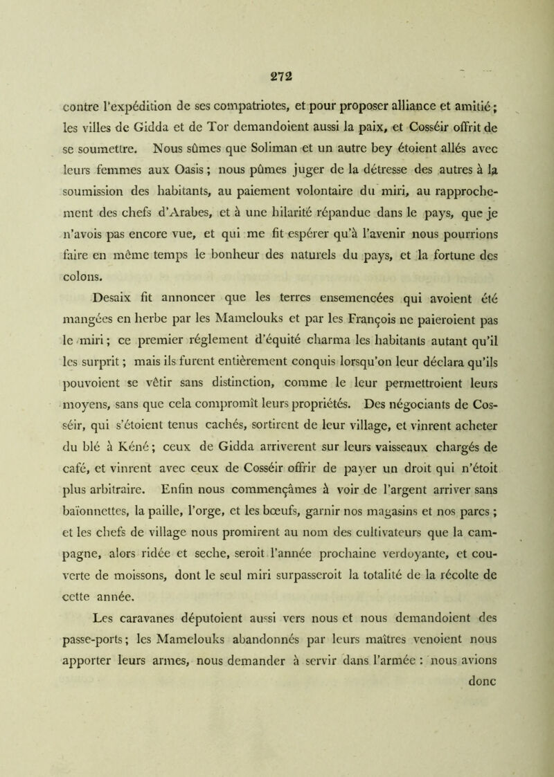 contre l'expédition de ses compatriotes, et pour proposer alliance et amitié ; les villes de Gidda et de Tor demandoient aussi la paix, et Cosséir offrit de se soumettre. Nous sûmes que Soliman et un autre bey étoient allés avec leurs femmes aux Oasis ; nous pûmes juger de la détresse des autres à la soumission des habitants, au paiement volontaire du miri, au rapproche- ment des chefs d’Arabes, et à une hilarité répandue dans le pays, que je n’avois pas encore vue, et qui me fit espérer qu’à l’avenir nous pourrions faire en môme temps le bonheur des naturels du pays, et la fortune des colons. Desaix fit annoncer que les terres ensemencées qui avoient été mangées en herbe par les Mamelouks et par les François ne paieroient pas le miri ; ce premier réglement d’équité charma les habitants autant qu’il les surprit ; mais ils furent entièrement conquis lorsqu’on leur déclara qu’ils pouvoient se vêtir sans distinction, comme le leur permettroient leurs moyens, sans que cela compromît leurs propriétés. Des négociants de Cos- séir, qui s etoient tenus cachés, sortirent de leur village, et vinrent acheter du blé à Kéné ; ceux de Gidda arrivèrent sur leurs vaisseaux chargés de café, et vinrent avec ceux de Cosséir offrir de payer un droit qui n’étoit plus arbitraire. Enfin nous commençâmes à voir de l’argent arriver sans baïonnettes, la paille, l’orge, et les bœufs, garnir nos magasins et nos parcs ; et les chefs de village nous promirent au nom des cultivateurs que la cam- pagne, alors ridée et seche, seroit l’année prochaine verdoyante, et cou- verte de moissons, dont le seul miri surpasseroit la totalité de la récolte de cette année. Les caravanes députoient aussi vers nous et nous demandoient des passe-ports ; les Mamelouks abandonnés par leurs maîtres venoient nous apporter leurs armes, nous demander à servir dans l’armée : nous avions donc
