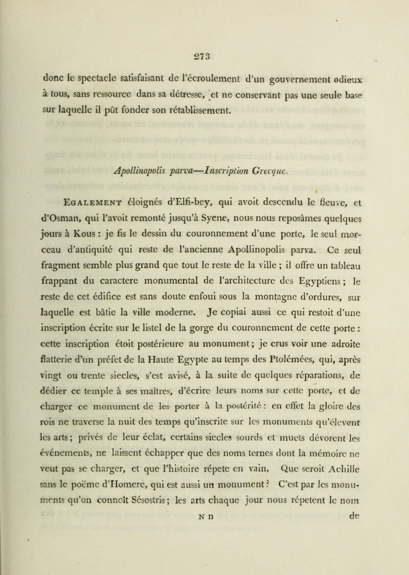donc le spectacle satisfaisant de 1 écroulement d’un gouvernement odieux à tous, sans ressource dans sa détresse, et ne conservant pas une seule base sur laquelle il pût fonder son rétablissement. Apollinopolis parva—Inscription Grecque. 1 Egalement éloignés d’Elfi-bey, qui avoit descendu le fleuve, et d’Osman, qui l’avoit remonté jusqu’à Syene, nous nous reposâmes quelques jours à Kous : je fis le dessin du couronnement d’une porte, le seul mor- ceau d’antiquité qui reste de l’ancienne Apollinopolis parva. Ce seul fragment semble plus grand que tout le reste de la ville ; il offre un tableau frappant du caractère monumental de l’architecture des Egyptiens ; le reste de cet édifice est sans doute enfoui sous la montagne d’ordures, sur laquelle est bâtie la ville moderne. Je copiai aussi ce qui restoit d’une inscription écrite sur le listel de la gorge du couronnement de cette porte : cette inscription étoit postérieure au monument ; je crus voir une adroite flatterie d’un préfet de la Haute Egypte au temps des Ptolémées, qui, après vingt ou trente siècles, s’est avisé, à la suite de quelques réparations, de dédier ce temple à ses maîtres, d’écrire leurs noms sur cette porte, et de charger ce monument de les porter à la postérité : en effet la gloire des rois ne traverse la nuit des temps qu’inscrite sur les monuments qu’élevent les arts ; privés de leur éclat, certains siècles sourds et muets dévorent les événements, ne laissent échapper que des noms ternes dont la mémoire ne veut pas se charger, et que l’histoire répété en vain. Que seroit Achille sans le poème d’Homere, qui est aussi un monument ? C’est par les monu- ments qu’on conncît Sésostris ; les arts chaque jour nous répètent le nom N n de