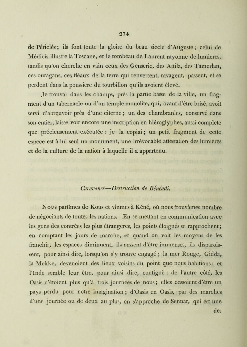 de Périclès ; ils font toute la gloire du beau siecle d'Auguste ; celui de Médicis illustre la Toscane, et le tombeau de Laurent rayonne de lumières, tandis qu’on cherche en vain ceux des Genseric, des Attila, des Tamerlan, ces ouragans, ces fléaux de la terre qui renversent, ravagent, passent, et se perdent dans la poussière du tourbillon qu’ils avoient élevé. Je trouvai dans les champs, près la partie basse de la ville, un frag- ment d’un tabernacle uu d’un temple monolite, qui, avant d’être brisé, avoit servi d’abrçuvoir près d’une citerne ; un des chambranles, conservé dans son entier, laisse voir encore une inscription en hiéroglyphes, aussi complété que précieusement exécutée : je la copiai ; un petit fragment de cette espece est à lui seul un monument, une irrévocable attestation des lumières et de la culture de la nation à laquelle il a appartenu. Caravanes—Destruction de Bcncadi. Nous partîmes de Kous et vînmes à Kéné, où nous trouvâmes nombre de négociants de toutes les nations. En se mettant en communication avec les gens des contrées les plus étrangères, les points éloignés se rapprochent ; en comptant les jours de marche, et quand on voit les moyens de les franchir, les espaces diminuent, ils eessent d’être immenses, ils disparois- sent, pour ainsi dire, lorsqu’on s’y trouve engagé ; la mer Rouge, Gidda, la Mekke, devenoient des lieux voisins du point que nous habitions ; et l’Inde semble leur être, pour ainsi dire, contiguë : de l’autre côté, les Oasis n’étoient plus qu’à trois journées de nous; elles cessoient d’être un pays perdu pour notre imagination ; d’Oasis en Oasis, par des marches d’une journée ou de deux au plus, on s’approche de Sennar, qui est une des
