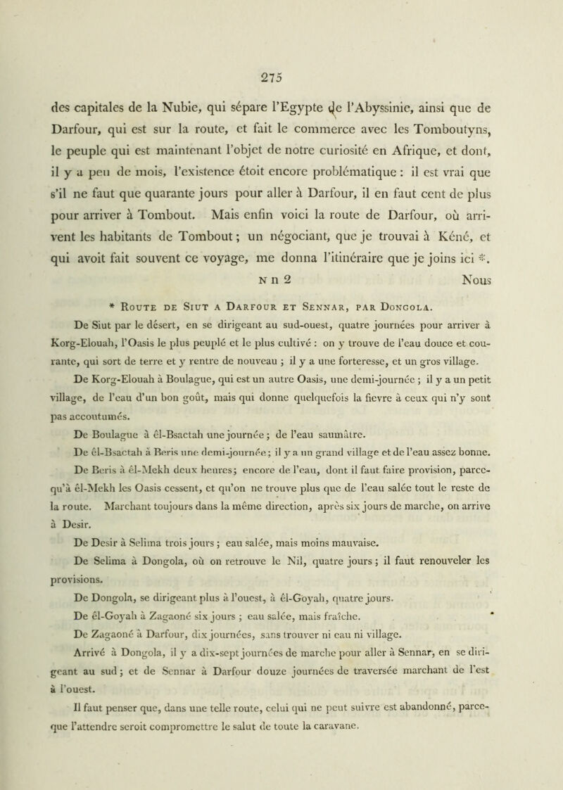 des capitales de la Nubie, qui sépare l’Egypte l’Abyssinie, ainsi que de Darfour, qui est sur la route, et fait le commerce avec les Tomboutyns, le peuple qui est maintenant l’objet de notre curiosité en Afrique, et dont, il y a peu de mois, l’existence étoit encore problématique : il est vrai que s’il ne faut que quarante jours pour aller à Darfour, il en faut cent de plus pour arriver à Tombout. Mais enfin voici la route de Darfour, où arri- vent les habitants de Tombout ; un négociant, que je trouvai à Kéné, et qui avoit fait souvent ce voyage, me donna l’itinéraire que je joins ici n n 2 Nous * Route de Siut a Darfour et Sennar, par Dongola. De Siut par le désert, en se dirigeant au sud-ouest, quatre journées pour arriver à Korg-Elouah, l’Oasis le plus peuplé et le plus cultivé : on y trouve de l’eau douce et cou- rante, qui sort de terre et y rentre de nouveau ; il y a une forteresse, et un gros village. De Korg-Elouah à Boulague, qui est un autre Oasis, une demi-journée ; il y a un petit village, de l’eau d’un bon goût, mais qui donne quelquefois la fievre à ceux qui n’y sont pas accoutumés. De Boulague à êl-Bsactah une journée; de l’eau saumâtre. De ôl-Bsactah à Refis une demi-journée; il y a un grand village et de l’eau assez bonne. De Ecris à êl-Mekh deux heures; encore de l’eau, dont il faut faire provision, parec- qu’à êl-Mekh les Oasis cessent, et qu’on ne trouve plus que de l’eau salée tout le reste de la route. Marchant toujours dans la même direction, après six jours de marche, on arrive à Désir. De Désir à Selima trois jours ; eau salée, mais moins mauvaise. De Selima à Dongola, où on retrouve le Nil, quatre jours ; il faut renouveler les provisions. De Dongola, se dirigeant plus à l’ouest, à êl-Goyah, quatre jours. De êl-Goyah à Zagaoné six jours ; eau salée, mais fraîche. De Zagaoné à Darfour, dix journées, sans trouver ni eau ni village. Arrivé à Dongola, il y a dix-sept journées de marche pour aller à Sennar, en se diri- geant au sud ; et de Sennar à Darfour douze journées de traversée marchant de l'est à l’ouest. Il faut penser que, dans une telle route, celui qui ne peut suivre est abandonné, parce- que l’attendre seroit compromettre le salut de toute la caravane.