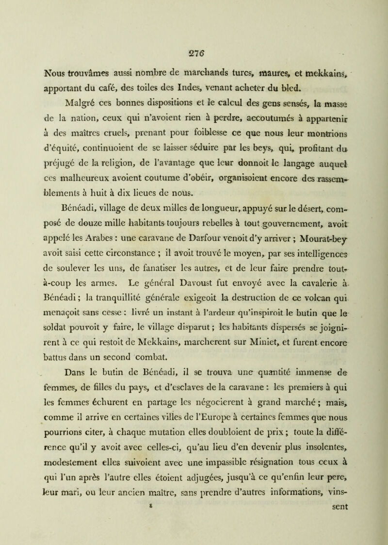Nous trouvâmes aussi nombre de marchands turcs, maures, et mekkains, apportant du café, des toiles des Indes, venant acheter du bled. Malgré ces bonnes dispositions et le calcul des gens sensés, la masse de la nation, ceux qui n’avoient rien à perdre, accoutumés à appartenir â des maîtres cruels, prenant pour foiblesse ce que nous leur montrions d’équité, continuoient de se laisser séduire par les beys, qui, profitant du préjugé de la religion, de l’avantage que leur donnoit le langage auquel ces malheureux avoient coutume d’obéir, organisoient encore des rassem- blements à huit à dix lieues de nous. Bénéadi, village de deux milles de longueur, appuyé sur le désert, com- posé de douze mille habitants toujours rebelles à tout gouvernement, avoit appelé les Arabes : une caravane de Darfour venoit d’y arriver ; Mourat-bey avoit saisi cette circonstance ; il avoit trouvé le moyen, par ses intelligences de soulever les uns, de fanatiser les autres, et de leur faire prendre tout--» à-coup les armes. Le général Davoust fut envoyé avec la cavalerie à- Bénéadi ; la tranquillité générale exigeoit la destruction de ce volcan qui menaçoit sans cesse : livré un instant à l’ardeur qu’inspiroit le butin que le soldat pouvoit y faire, le village disparut; les habitants dispersés se joigni- rent à ce qui restoit de Mekkains, marchèrent sur Miniet, et furent encore battus dans un second combat. Dans le butin de Bénéadi, il se trouva une quantité immense de femmes, de filles du pays, et d’esclaves de la caravane : les premiers à qui les femmes échurent en partage les négocièrent à grand marché ; mais, comme il arrive en certaines villes de l’Europe à certaines femmes que nous pourrions citer, à chaque mutation elles doubloient de prix ; toute la diffé- rence qu’il y avoit avec celles-ci, qu’au lieu d’en devenir plus insolentes, modestement elles suivoient avec une impassible résignation tous ceux à qui l’un après l’autre elles étoient adjugées, jusqu’à ce qu’enfin leur pere, leur mari, ou leur ancien maître, sans prendre d’autres informations, vins- sent s