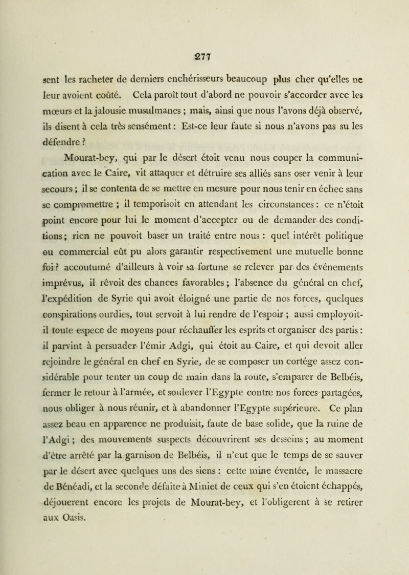 sent les racheter de derniers enchérisseurs beaucoup plus cher qu’elles ne leur avoient coûté. Cela paroît tout d’abord ne pouvoir s’accorder avec les mœurs et la jalousie musulmanes ; mais, ainsi que nous l’avons déjà observé, ils disent à cela très sensément : Est-ce leur faute si nous n’avons pas su les défendre ? Mourat-bey, qui par le désert étoit venu nous couper la communi- cation avec le Caire, vit attaquer et détruire ses alliés sans oser venir à leur secours ; il se contenta de se mettre en mesure pour nous tenir en échec sans se compromettre ; il temporisoit en attendant les circonstances : ce n’étoit point encore pour lui le moment d’accepter ou de demander des condi- tions; rien ne pouvoit baser un traité entre nous: quel intérêt politique ou commercial eût pu alors garantir respectivement une mutuelle bonne foi ? accoutumé d’ailleurs à voir sa fortune se relever par des événements imprévus, il rêvoit des chances favorables ; l’absence du général en chef, l’expédition de Syrie qui avoit éloigné une partie de nos forces, quelques conspirations ourdies, tout servoit à lui rendre de l’espoir ; aussi employoit- il toute espece de moyens pour réchauffer les esprits et organiser des partis : il parvint à persuader l’émir Adgi, qui étoit au Caire, et qui devoit aller rejoindre le général en chef en Syrie, de se composer un cortège assez con- sidérable pour tenter un coup de main dans la route, s’emparer de Belbéis, fermer le retour à l’armée, et soulever l’Egypte contre nos forces partagées, nous obliger à nous réunir, et à abandonner l’Egypte supérieure. Ce plan assez beau en apparence ne produisit, faute de base solide, que la ruine de l’Adgi ; des mouvements suspects découvrirent ses desseins ; au moment d’être arrêté par la garnison de Belbéis, il n’eut que le temps de se sauver par le désert avec quelques uns des siens : cette mine éventée, le massacre de Bénéadi, et la seconde défaite à Miniet de ceux qui s’en étoient échappés, déjouèrent encore les projets de Mourat-bey, et l’obligerent à se retirer aux Oasis.