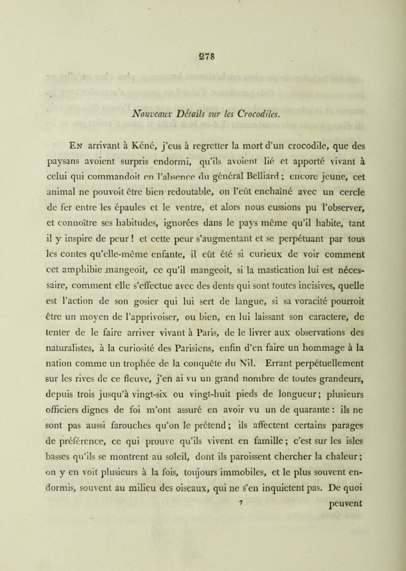 Nouveaux Détails sur les Crocodiles. En arrivant à Kéné, j’eus à regretter la mort d’un crocodile, que des paysans avoient surpris endormi, qu’ils avoient lié et apporté vivant à celui qui commandoit en l'absence du général Belliard ; encore jeune, cet animal ne pouvoit être bien redoutable, on l’eût enchaîné avec un cercle de fer entre les épaules et le ventre, et alors nous eussions pu l'observer, et connoître ses habitudes, ignorées dans le pays même qu’il habite, tant il y inspire de peur ! et cette peur s’augmentant et se perpétuant par tous les contes qu’elle-même enfante, il eût été si curieux de voir comment cet amphibie mangeoit, ce qu’il mangeoit, si la mastication lui est néces- saire, comment elle s’effectue avec des dents qui sont toutes incisives, quelle est l’action de son gosier qui lui sert de langue, si sa voracité pourvoit être un moyen de l’apprivoiser, ou bien, en lui laissant son caractère, de tenter de le faire arriver vivant à Paris, de le livrer aux observations des naturalistes, à la curiosité des Parisiens, enfin d’en faire un hommage à la nation comme un trophée de la conquête du Nil. Errant perpétuellement sur les rives de ce fleuve, j’en ai vu un grand nombre de toutes grandeurs, depuis trois jusqu’à vingt-six ou vingt-huit pieds de longueur; plusieurs officiers dignes de foi m’ont assuré en avoir vu un de quarante : ils ne sont pas aussi farouches qu’on le prétend ; ils affectent certains parages de préférence, ce qui prouve qu’ils vivent en famille ; c’est sur les isles basses qu’ils se montrent au soleil, dont ils paroissent chercher la chaleur; on y en voit plusieurs à la fois, toujours immobiles, et le plus souvent en- dormis, souvent au milieu des oiseaux, qui ne s’en inquiètent pas. De quoi 7 peuvent