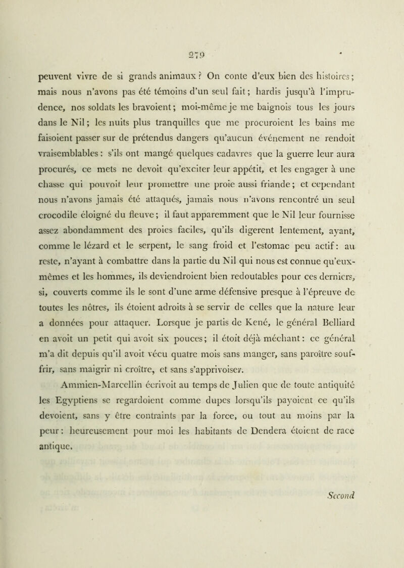 peuvent vivre de si grands animaux r On conte d’eux bien des histoires ; mais nous n’avons pas été témoins d’un seul fait ; hardis jusqu’à l’impru- dence, nos soldats les bravoient ; moi-même je me baignois tous les jours dans le Nil ; les nuits plus tranquilles que me procuroient les bains me faisoient passer sur de prétendus dangers qu’aucun événement ne rendoit vraisemblables : s’ils ont mangé quelques cadavres que la guerre leur aura procurés, ce mets ne devoit qu’exciter leur appétit, et les engager à une chasse qui pouvoif leur promettre une proie aussi friande ; et cependant nous n’avons jamais été attaqués, jamais nous n’avons rencontré un seul crocodile éloigné du fleuve ; il faut apparemment que le Nil leur fournisse assez abondamment des proies faciles, qu’ils digèrent lentement, ayant, comme le lézard et le serpent, le sang froid et l’estomac peu actif: au reste, n’ayant à combattre dans la partie du Nil qui nous est connue qu’eux- mêmes et les hommes, ils deviendroient bien redoutables pour ces derniers, si, couverts comme ils le sont d’une arme défensive presque à l’épreuve de toutes les nôtres, ils étoient adroits à se servir de celles que la nature leur a données pour attaquer. Lorsque je partis de René, le général Belliard en avoit un petit qui avoit six pouces; il étoit déjà méchant : ce général m’a dit depuis qu’il avoit vécu quatre mois sans manger, sans paraître souf- frir, sans maigrir ni croître, et sans s’apprivoiser. Ammien-Marcellin écrivoit au temps de Julien que de toute antiquité les Egyptiens se regardoient comme dupes lorsqu’ils payaient ce qu’ils dévoient, sans y être contraints par la force, ou tout au moins par la peur : heureusement pour moi les habitants de Dendera étoient de race antique. Second