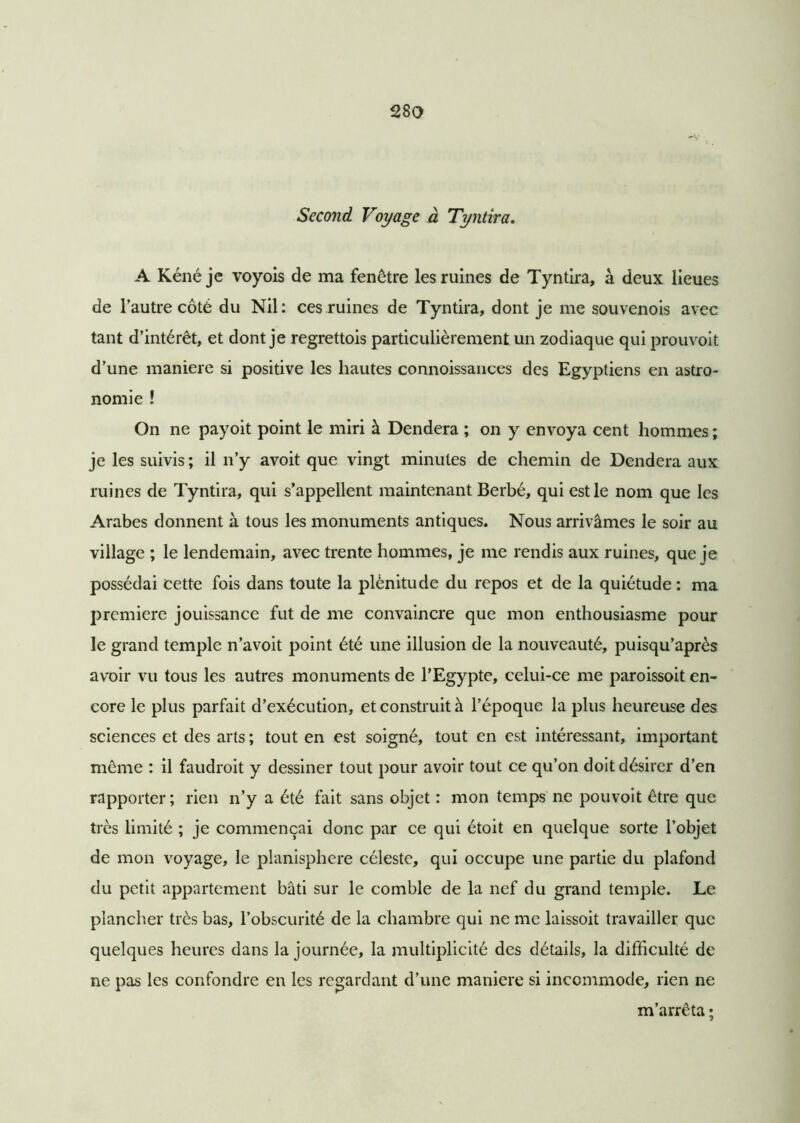 Second Voyage à Tyntira. A Kénéje voyois de ma fenêtre les ruines de Tyntira, à deux lieues de l’autre côté du Nil: ces ruines de Tyntira, dont je me souvenois avec tant d’intérêt, et dont je regrettois particulièrement un zodiaque qui prouvoit d’une maniéré si positive les hautes connoissances des Egyptiens en astro- nomie ! On ne payoit point le miri à Dendera ; on y envoya cent hommes ; je les suivis ; il n’y avoit que vingt minutes de chemin de Dendera aux ruines de Tyntira, qui s’appellent maintenant Berbé, qui est le nom que les Arabes donnent à tous les monuments antiques. Nous arrivâmes le soir au village ; le lendemain, avec trente hommes, je me rendis aux ruines, que je possédai cette fois dans toute la plénitude du repos et de la quiétude : ma première jouissance fut de me convaincre que mon enthousiasme pour le grand temple n’avoit point été une illusion de la nouveauté, puisqu’après avoir vu tous les autres monuments de l’Egypte, celui-ce me paroissoit en- core le plus parfait d’exécution, et construit à l’époque la plus heureuse des sciences et des arts ; tout en est soigné, tout en est intéressant, important même : il faudrait y dessiner tout pour avoir tout ce qu’on doit désirer d’en rapporter; rien n’y a été fait sans objet : mon temps ne pouvoit être que très limité ; je commençai donc par ce qui étoit en quelque sorte l’objet de mon voyage, le planisphère céleste, qui occupe une partie du plafond du petit appartement bâti sur le comble de la nef du grand temple. Le plancher très bas, l’obscurité de la chambre qui ne me laissoit travailler que quelques heures dans la journée, la multiplicité des détails, la difficulté de ne pas les confondre en les regardant d’une maniéré si incommode, rien ne m’arrêta ;
