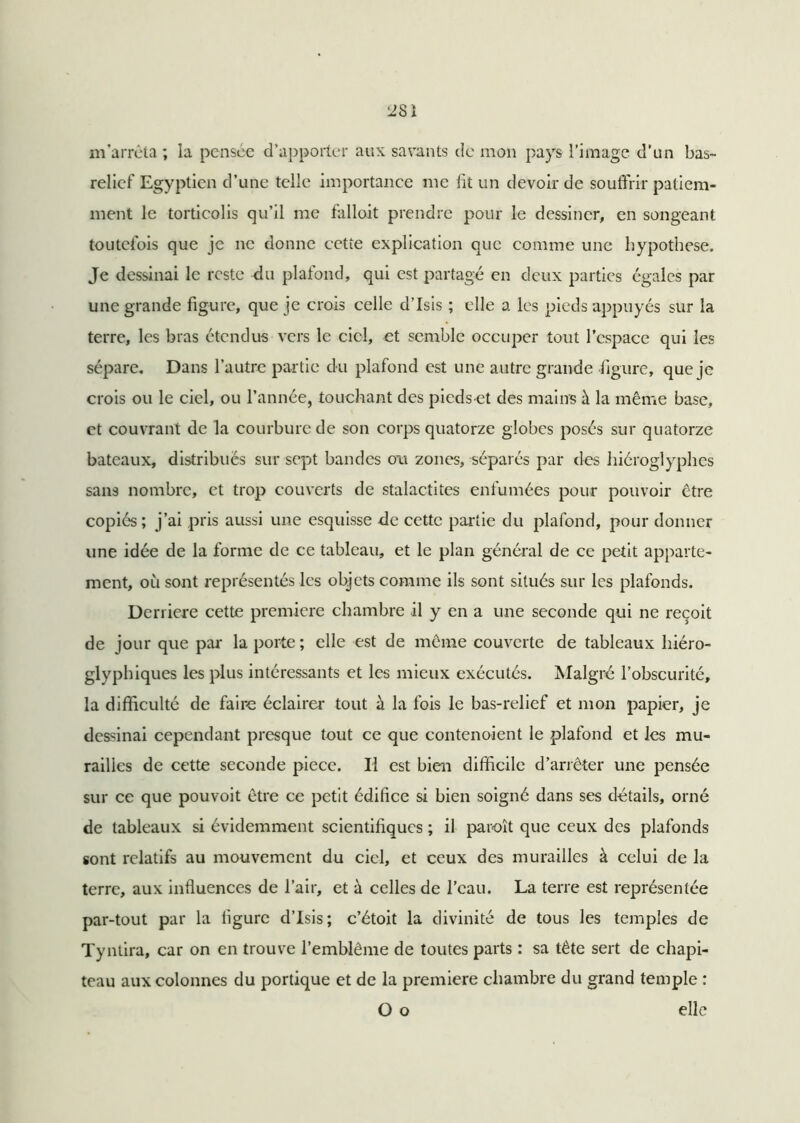 2SI m’arrêta ; la pensée d’apporter aux savants de mon pays l’image d’un bas- relief Egyptien d’une telle Importance me fit un devoir de souffrir patiem- ment le torticolis qu’il me falloit prendre pour le dessiner, en songeant toutefois que je ne donne cette explication que comme une hypothèse. Je dessinai le reste du plafond, qui est partagé en deux parties égales par une grande figure, que je crois celle d’Isis ; elle a les pieds appuyés sur la terre, les bras étendus vers le ciel, et semble occuper tout l’espace qui les sépare. Dans l’autre partie du plafond est une autre grande figure, que je crois ou le ciel, ou l’année, touchant des pieds et des mains à la même base, et couvrant de la courbure de son corps quatorze globes posés sur quatorze bateaux, distribués sur sept bandes cm zones, séparés par des hiéroglyphes sans nombre, et trop couverts cle stalactites enfumées pour pouvoir être copiés; j’ai pris aussi une esquisse de cette partie du plafond, pour donner une idée de la forme de ce tableau, et le plan général de ce petit apparte- ment, où sont représentés les objets comme ils sont situés sur les plafonds. Derrière cette première chambre il y en a une seconde qui ne reçoit de jour que par la porte ; elle est de même couverte de tableaux hiéro- glyphiques les plus intéressants et les mieux exécutés. Malgré l’obscurité, la difficulté de faire éclairer tout à la fois le bas-relief et mon papier, je dessinai cependant presque tout ce que contenoient le plafond et les mu- railles de cette seconde pièce. Il est bien difficile d’arrêter une pensée sur ce que pouvoit être ce petit édifice si bien soigné dans ses détails, orné de tableaux si évidemment scientifiques ; il paroît que ceux des plafonds sont relatifs au mouvement du ciel, et ceux des murailles à celui de la terre, aux influences de l’air, et à celles de l’eau. La terre est représentée par-tout par la ligure d’Isis; c’étoit la divinité de tous les temples de Tyntira, car on en trouve l’emblème de toutes parts ; sa tête sert de chapi- teau aux colonnes du portique et de la première chambre du grand temple : O o elle