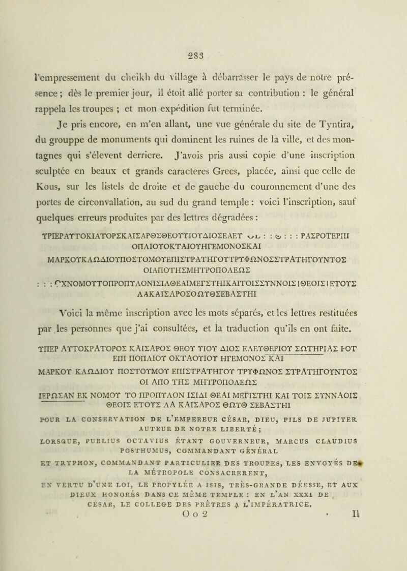 l’empressement du cheikh du village à débarrasser le pays de notre pré- sence ; dès le premier jour, il étoit allé porter sa contribution : le général rappela les troupes ; et mon expédition fut terminée. Je pris encore, en m’en allant, une vue générale du site de Tyntira, du grouppe de monuments qui dominent les ruines de la ville, et des mon- tagnes qui s’élèvent derrière. J’avois pris aussi copie d’une inscription sculptée en beaux et grands caractères Grecs, placée, ainsi que celle de Kous, sur les listels de droite et de gauche du couronnement d’une des portes de circonvallation, au sud du grand temple : voici l’inscription, sauf quelques erreurs produites par des lettres dégradées : TfPIEPATTOKIATOPZKAISAPOIQEOTTIOTAIOSEAET : : : PAIPOTEPIII OIIAIOTOKTAIOTHrEMONOEKAI MAPKOTKAnAIOTnOETOMOTEniSTPATHrOTTPT^nNOZETPATHrOTNTOS OIAnOTHSMHTPOnOAEXlE : : : °XNOMOYTOnPOnTAONI2IA0EAIMEr2THIKAITOI£2YNNOI2 I0EOIEIETOY2 AAKAI2APO2OPIY02EBA2THI Voici la meme inscription avec les mots séparés, et les lettres restituées par les personnes que j’ai consultées, et la traduction qu’ils en ont faite. YI1EP AYTOKPATOPOS KAIEAPOS 0EOY YIOY AIOS EAEY0EPIOY SHTHPlAS POT EIJI IPOriAIOY OKTAOYIOY HITMONOE KAI MAPKOY KAflAIOY nOETOYMOY EllIETPATHrOY TPY$X2N02 ETPATHrOYNTOS OI Ano THS MHTPOüOAEfiS IEPYiSAN EK NOMOY TO nPOIIYAON ISIAI 0EAI MEHSTHI KAI TOIS SYNNAOIS ©EOIS ETOYS AA KAISAPOS ©PÎY0 SEBASTHI POUR LA CONSERVATION DE L’EMPEREUR CESAR, DIEU, FILS DE JUPITER AUTEUR DE NOTRE LIBERTE; LORSOUE, PUBLIUS OCTAVIUS ÉTANT GOUVERNEUR, MARCUS CLAUDIUS POSTHUMUS, COMMANDANT GENERAL ET TRYPHON, COMMANDANT PARTICULIER DES TROUPES, LES ENVOYES DE» LA MÉTROPOLE CONSACRERENT, EN VERTU D’UNE LOI, LE PROPYLEE A ISIS, TRES-GRANDE DEESSE, ET AUX DIEUX HONORÉS DANS CE MEME TEMPLE : EN LAN XXXI DE CÉSAR, LE COLLEGE DES PRETRES £ L’IMPÉRATRICE. O o 2 II