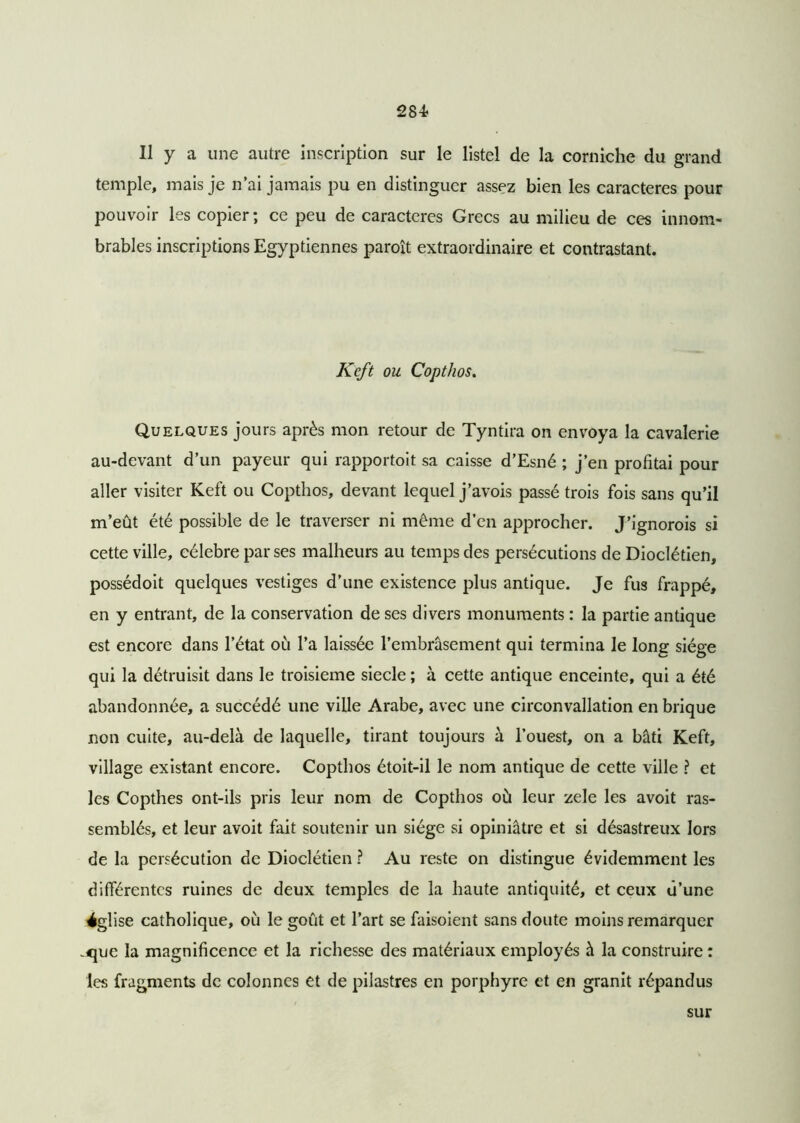 284? Il y a une autre inscription sur le listel de la corniche du grand temple, mais je n’ai jamais pu en distinguer assez bien les caractères pour pouvoir les copier ; ce peu de caractères Grecs au milieu de ces innom- brables inscriptions Egyptiennes paroît extraordinaire et contrastant. Keft ou Copthos. Quelques jours après mon retour de Tyntira on envoya la cavalerie au-devant d’un payeur qui rapportoit sa caisse d’Esné ; j’en profitai pour aller visiter Keft ou Copthos, devant lequel j’avois passé trois fois sans qu’il m’eût été possible de le traverser ni même d’en approcher. J’ignorois si cette ville, célébré par ses malheurs au temps des persécutions de Dioclétien, possédoit quelques vestiges d’une existence plus antique. Je fus frappé, en y entrant, de la conservation de ses divers monuments : la partie antique est encore dans l’état où l’a laissée l’embrasement qui termina le long siège qui la détruisit dans le troisième siecle ; à cette antique enceinte, qui a été abandonnée, a succédé une ville Arabe, avec une circonvallation en brique non cuite, au-delà de laquelle, tirant toujours à l’ouest, on a bâti Keft, village existant encore. Copthos étoit-il le nom antique de cette ville ? et les Copthes ont-ils pris leur nom de Copthos où leur zele les avoit ras- semblés, et leur avoit fait soutenir un siège si opiniâtre et si désastreux lors de la persécution de Dioclétien ? Au reste on distingue évidemment les différentes ruines de deux temples de la haute antiquité, et ceux d’une église catholique, où le goût et l’art se faisoient sans doute moins remarquer .que la magnificence et la richesse des matériaux employés à la construire : les fragments de colonnes et de pilastres en porphyre et en granit répandus sur