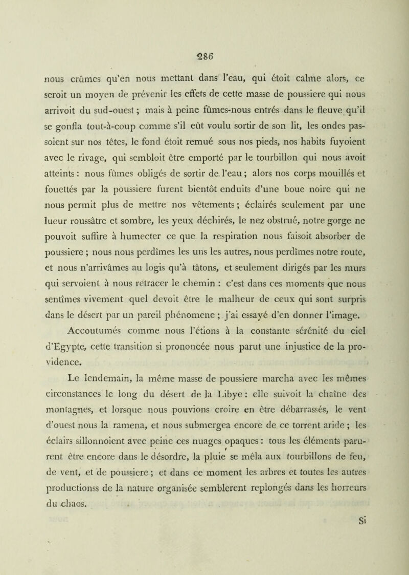 nous crames qu’en nous mettant dans l’eau, qui étoit calme alors, ce seroit un moyen de prévenir les effets de cette masse de poussière qui nous arrivoit du sud-ouest; mais à peine fûmes-nous entrés dans le fleuve qu’il se gonfla tout-à-coup comme s’il eût voulu sortir de son lit, les ondes pas- soient sur nos tètes, le fond étoit remué sous nos pieds, nos habits fuyoient avec le rivage, qui sembloit être emporté par le tourbillon qui nous avoit atteints : nous fûmes obligés de sortir de l’eau ; alors nos corps mouillés et fouettés par la poussière furent bientôt enduits d’une boue noire qui ne nous permit plus de mettre nos vêtements ; éclairés seulement par une lueur roussâtre et sombre, les yeux déchirés, le nez obstrué, notre gorge ne pouvoit suffire à humecter ce que la respiration nous faisoit absorber de poussière ; nous nous perdîmes les uns les autres, nous perdîmes notre route, et nous n’arrivâmes au logis qu’à tâtons, et seulement dirigés par les murs qui servoient à nous retracer le chemin : c’est dans ces moments que nous sentîmes vivement quel devoit être le malheur de ceux qui sont surpris dans le désert par un pareil phénomène ; j’ai essayé d’en donner l’image. Accoutumés comme nous l’étions à la constante sérénité du ciel d’Egypte, cette transition si prononcée nous parut une injustice de la pro- vidence. Le lendemain, la même masse de poussière marcha avec les mêmes circonstances le long du désert de la Libye : elle suivoit la chaîne des montagnes, et lorsque nous pouvions croire en être débarrassés, le vent d’ouest nous la ramena, et nous submergea encore de ce torrent aride ; les éclairs sillonnoient avec peine ces nuages opaques : tous les éléments paru- 9 rent être encore dans le désordre, la pluie se mêla aux tourbillons de feu, de vent, et de poussière ; et dans ce moment les arbres et toutes les autres productionss de la nature organisée semblèrent replongés dans les horreurs du chaos. Si