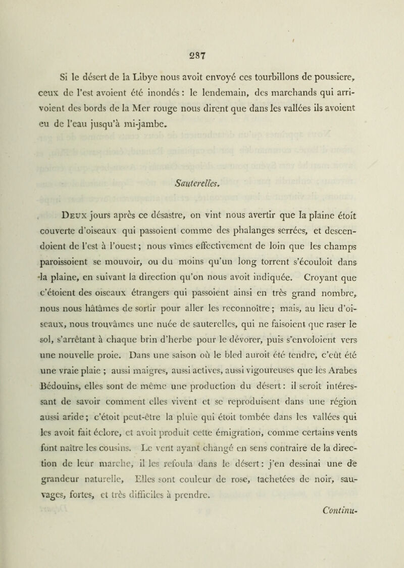 / 287 Si le désert de la Libye nous avoit envoyé ces tourbillons de poussière, ceux de l’est avoient été inondés : le lendemain, des marchands qui arri- voient des bords de la Mer rouge nous dirent que dans les vallées ils avoient eu de l’eau jusqu’à mi-jambe* Sauterelles. Deux jours après ce désastre, on vint nous avertir que la plaine étoit couverte d’oiseaux qui passoient comme des phalanges serrées, et descen- doient de l’est à l’ouest ; nous vîmes effectivement de loin que les champs paroissoient se mouvoir, ou du moins qu’un long torrent s’écouloit dans •la plaine, en suivant la direction qu’on nous avoit indiquée. Croyant que c’étoient des oiseaux étrangers qui passoient ainsi en très grand nombre, nous nous hâtâmes de sortir pour aller les reconnoître ; mais, au lieu d’oi- seaux, nous trouvâmes une nuée de sauterelles, qui ne faisoient que raser le sol, s’arrêtant à chaque brin d’herbe pour le dévorer, puis s’envoloient vers une nouvelle proie. Dans une saison où le bled aurait été tendre, c’eût été une vraie plaie ; aussi maigres, aussi actives, aussi vigoureuses que les Arabes Bédouins, elles sont de même une production du désert : il serait intéres- sant de savoir comment elles vivent et se reproduisent dans une région aussi aride; c’étoit peut-être la pluie qui étoit tombée dans les vallées qui les avoit fait éclore, et avoit produit cette émigration, comme certains vents font naître les cousins. Le vent ayant changé en sens contraire de la direc- tion de leur marche, il les refoula dans le désert: j’en dessinai une de grandeur naturelle, Elles sont couleur de rose, tachetées de noir, sau- vages, fortes, et très difficiles à prendre. Continu-