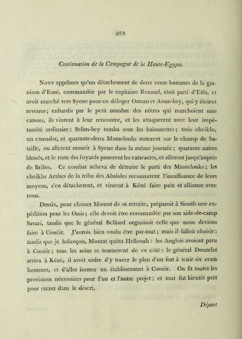 Continuation de la Campagne de la Haute-Egypte. Nous apprîmes qu’un détachement de deux cents hommes de la gar- nison d’Esné, commandée par le capitaine Renaud, étoit parti d’Etfu, et avoit marché vers Syene pour en déloger Osman et Assan-bey, qui y étoient revenus; enhardis par le petit nombre des nôtres qui marchoient sans canons, ils vinrent à leur rencontre, et les attaquèrent avec leur impé- tuosité ordinaire : Selim-bey tomba sous les baïonnettes ; trois cheikhs, un casnadar, et quarante-deux Mamelouks restèrent sur le champ de ba- taille, ou allèrent mourir à Syene dans la même journée ; quarante autres blessés, et le reste des fuyards passèrent les cataractes, et allèrent jusqu’auprès de Bribes. Ce combat acheva de détruire le parti des Mamelouks ; les cheikhs Arabes de la tribu des Ababdes reconnurent l’insuffisance de leurs moyens, s’en détachèrent, et vinrent à Kéné faire paix et alliance avec nous. Desaix, pour chasser Mourat de sa retraite, préparoit à Siouth une ex- pédition pour les Oasis; elle devoit être commandée par son aide-de-camp Savari, tandis que le général Belliard organisoit celle que nous devions faire à Cosséir. J’aurois bien voulu être par-tout ; mais il falloit choisir : tandis que je balançois, Mourat quitta Ilellouah : les Anglois avoient paru à Cosséir ; tous les soins se tournèrent de ce coté : le général Douzclot arriva à Kéné, il avoit ordre d’y tracer le plan d’un fort à tenir six cents hommes, et d’aller former un établissement à Cosséir. On fit toutes les provisions nécessaires pour l’un et l’autre projet ; et tout fut bientôt prêt pour entrer dans le désert. Départ