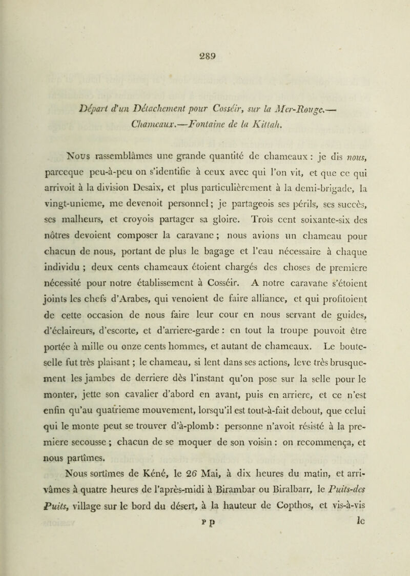 Départ d’un Détachement pour Cosséir, sur la Mer-Rouge>—• Chameaux.—Fontaine de la Kittah. Nous rassemblâmes une grande quantité de chameaux : je dis nous, pareeque peu-à-peu on s’identifie à ceux avec qui l’on vit, et que ce qui arrivoit à la division Desaix, et plus particulièrement à la demi-brigade, la vingt-unieme, me devenoit personnel; je partageois ses périls, ses succès, ses malheurs, et croyois partager sa gloire. Trois cent soixante-six des nôtres dévoient composer la caravane ; nous avions un chameau pour chacun de nous, portant de plus le bagage et l’eau nécessaire à chaque individu ; deux cents chameaux étoient chargés des choses de première nécessité pour notre établissement à Cosséir. A notre caravane s’étoient joints les chefs d’Arabes, qui venoient de faire alliance, et qui profiloient de cette occasion de nous faire leur cour en nous servant de guides, d’éclaireurs, d’escorte, et d’arriere-garde : en tout la troupe pouvoit être portée à mille ou onze cents hommes, et autant de chameaux. Le boute- selle fut très plaisant ; le chameau, si lent dans ses actions, lève très brusque- ment les jambes de derrière dès l’instant qu’on pose sur la selle pour le monter, jette son cavalier d’abord en avant, puis en arriéré, et ce n’est enfin qu’au quatrième mouvement, lorsqu’il est tout-à-fait debout, que celui qui le monte peut se trouver d’à-plomb : personne n’avoit résisté à la pre- mière secousse ; chacun de se moquer de son voisin : on recommença, et nous partîmes. Nous sortîmes de Kéné, le 26 Mai, à dix heures du matin, et arri- vâmes à quatre heures de l’après-midi à Birambar ou Biralbarr, le Puits-dcs Puits, village sur le bord du désert, à la hauteur de Copthos, et vis-à-vis p p le