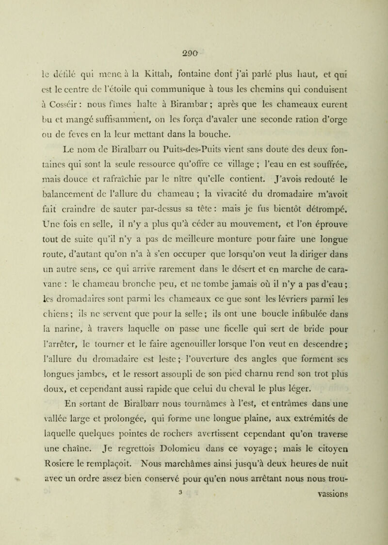 le défilé qui mena à la Kittah, fontaine dont j’ai parlé plus haut, et qui est le centre de l’étoile qui communique à tous les chemins qui conduisent à Cosséir : nous fîmes halte à Birambar ; après que les chameaux eurent bu et mangé suffisamment, on les força d’avaler une seconde ration d’orge ou de fèves en la leur mettant dans la bouche. Le nom de Biralbarr ou Puits-des-Puits vient sans doute des deux fon- taines qui sont la seule ressource qu’offre ce village ; l’eau en est souffrée, mais douce et rafraîchie par le nître qu’elle contient. J’avois redouté le balancement de l’allure du chameau ; la vivacité du dromadaire m’avoit fait craindre de sauter par-dessus sa tête : mais je fus bientôt détrompé. Une fois en selle, il n’y a plus qu’à céder au mouvement, et l’on éprouve tout de suite qu’il n’y a pas de meilleure monture pour faire une longue route, d’autant qu’on n’a à s’en occuper que lorsqu’on veut la diriger dans un autre sens, ce qui arrive rarement dans le désert et en marche de cara- vane : le chameau bronche peu, et ne tombe jamais où il n’y a pas d’eau; les dromadaires sont parmi les chameaux ce que sont les lévriers parmi les chiens; ils ne servent que pour la selle; ils ont une boucle infibulée dans la narine, à travers laquelle on passe une ficelle qui sert de bride pour l’arrêter, le tourner et le faire agenouiller lorsque l’on veut en descendre; l’allure du dromadaire est leste ; l’ouverture des angles que forment ses longues jambes, et le ressort assoupli de son pied charnu rend son trot plus doux, et cependant aussi rapide que celui du cheval le plus léger. En sortant de Biralbarr nous tournâmes à l’est, et entrâmes dans une vallée large et prolongée, qui forme une longue plaine, aux extrémités de laquelle quelques pointes de rochers avertissent cependant qu’on traverse une chaîne. Je regrettais Dolomieu dans ce voyage ; mais le citoyen Rosiere le remplaçoit. Nous marchâmes ainsi jusqu’à deux heures de nuit avec un ordre assez bien conservé pour qu’en nous arrêtant nous nous trou- 3 vassions