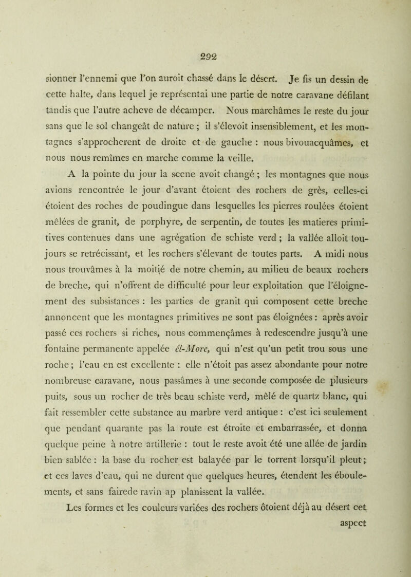 sionner î’ennemî que Ton auroit chassé dans le désert. Je fis un dessin de cette halte, dans lequel je représentai une partie de notre caravane défilant tandis que l’autre achevé de décamper. Nous marchâmes le reste du jour sans que le sol changeât de nature ; il s’élevoit insensiblement, et les mon- tagnes s’approchèrent de droite et de gauche : nous bivouacquâmes, et nous nous remîmes en marche comme la veille. A la pointe du jour la scene avoit changé ; les montagnes que nous avions rencontrée le jour d’avant étoient des rochers de grès, celles-ci étoient des roches de poudingue dans lesquelles les pierres roulées étoient mêlées de granit, de porphyre, de serpentin, de toutes les matières primi- tives contenues dans une agrégation de schiste verd ; la vallée alloit tou- jours se rétrécissant, et les rochers s’élevant de toutes parts. A midi nous nous trouvâmes à la moitié de notre chemin, au milieu de beaux rochers de breche, qui n'offrent de difficulté pour leur exploitation que l’éloigne- ment des subsistances : les parties de granit qui composent cette breche annoncent que les montagnes primitives ne sont pas éloignées : après avoir passé ces rochers si riches, nous commençâmes à redescendre jusqu’à une fontaine permanente appelée él-More, qui n’est qu’un petit trou sous une roche ; l’eau en est excellente : elle n’étoit pas assez abondante pour notre nombreuse caravane, nous passâmes à une seconde composée de plusieurs puits, sous un rocher de très beau schiste verd, mêlé de quartz blanc, qui fait ressembler cette substance au marbre verd antique : c’est ici seulement que pendant quarante pas la route est étroite et embarrassée, et donna quelque peine à notre artillerie : tout le reste avoit été une allée de jardin bien sablée: la base du rocher est balayée par le torrent lorsqu’il pleut; et ces laves d’eau, qui ne durent que quelques heures, étendent les éboule- ments, et sans fairede ravin ap planissent la vallée. Les formes et les couleurs variées des rochers ôtoient déjà au désert cet aspect