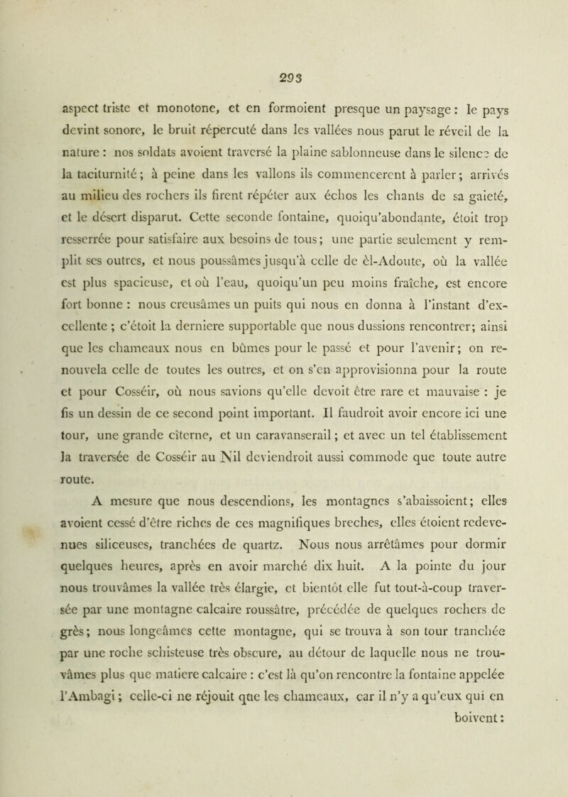 aspect triste et monotone, et en formoient presque un paysage : le pays devint sonore, le bruit répercuté dans les vallées nous parut le réveil de la nature : nos soldats avoient traversé la plaine sablonneuse dans le silence de la taciturnité ; à peine dans les vallons ils commencèrent à parler ; arrivés au milieu des rochers ils firent répéter aux échos les chants de sa gaieté, et le désert disparut. Cette seconde fontaine, quoiqu’abondante, étoit trop resserrée pour satisfaire aux besoins de tous; une partie seulement y rem- plit ses outres, et nous poussâmes jusqu’à celle de èl-Adoute, où la vallée est plus spacieuse, cl où l’eau, quoiqu’un peu moins fraîche, est encore fort bonne : nous creusâmes un puits qui nous en donna à l’instant d’ex- cellente ; c’étoit la derniere supportable que nous dussions rencontrer; ainsi que les chameaux nous en bûmes pour le passé et pour l’avenir; on re- nouvela celle de toutes les outres, et on s’en approvisionna pour la route et pour Cosséir, où nous savions qu’elle devoit être rare et mauvaise : je fis un dessin de ce second point important. Il faudroit avoir encore ici une tour, une grande citerne, et un caravansérail ; et avec un tel établissement la traversée de Cosséir au Nil deviendroit aussi commode que toute autre route. A mesure que nous descendions, les montagnes s’abaissoient ; elles avoient cessé d’être riches de ces magnifiques breches, elles étoient redeve- nues siliceuses, tranchées de quartz. Nous nous arrêtâmes pour dormir quelques heures, après en avoir marché dix huit. A la pointe du jour nous trouvâmes la vallée très élargie, et bientôt elle fut tout-à-coup traver- sée par une montagne calcaire roussâtre, précédée de quelques rochers de grès; nous longeâmes cette montagne, qui se trouva à son tour tranchée par une roche schisteuse très obscure, au détour de laquelle nous ne trou- vâmes plus que matière calcaire : c’est là qu’on rencontre la fontaine appelée l’Ambagi ; celle-ci ne réjouit que les chameaux, car il n’y a qu’eux qui en boivent :