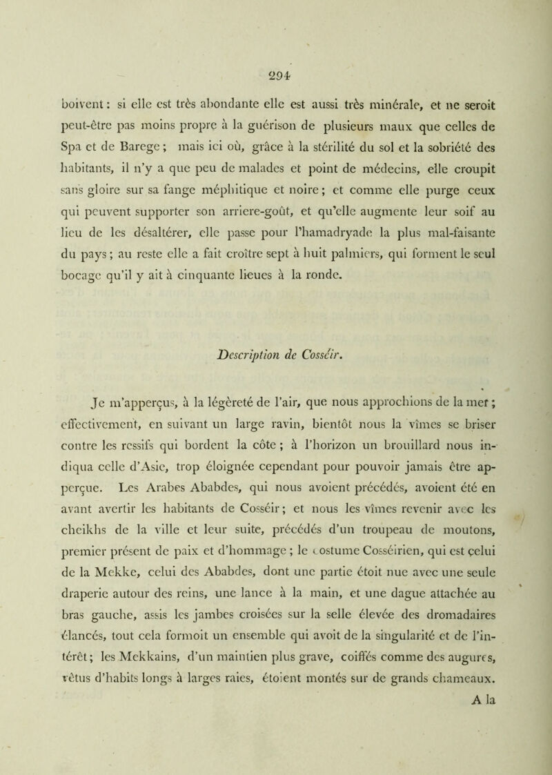 boivent : si elle est très abondante elle est aussi très minérale, et ne seroit peut-être pas moins propre à la guérison de plusieurs maux que celles de Spa et de Barege ; mais ici où, grâce à la stérilité du sol et la sobriété des habitants, il n’y a que peu de malades et point de médecins, elle croupit sans gloire sur sa fange méphitique et noire; et comme elle purge ceux qui peuvent supporter son arriere-goût, et qu’elle augmente leur soif au lieu de les désaltérer, elle passe pour l’hamadryade la plus mal-faisante du pays ; au reste elle a fait croître sept à huit palmiers, qui forment le seul bocage qu’il y ait à cinquante lieues à la ronde. Description de Cosscir. Je m’apperçus, à la légèreté de l’air, que nous approchions de la mer ; effectivement, en suivant un large ravin, bientôt nous la vîmes se briser contre les ressifs qui bordent la côte ; à l’horizon un brouillard nous in- diqua celle d’Asie, trop éloignée cependant pour pouvoir jamais être ap- perçue. Les Arabes Ababdes, qui nous avoient précédés, avoient été en avant avertir les habitants de Cosséir ; et nous les vîmes revenir avec les cheikhs de la ville et leur suite, précédés d’un troupeau de moutons, premier présent de paix et d’hommage ; le costume Cosséirien, qui est çelui de la Mekke, celui des Ababdes, dont une partie étoit nue avec une seule draperie autour des reins, une lance à la main, et une dague attachée au bras gauche, assis les jambes croisées sur la selle élevée des dromadaires élancés, tout cela formoit un ensemble qui avoit de la singularité et de l’in- térêt; les Mekkains, d’un maintien plus grave, coiffés comme des augures, vêtus d’habits longs à larges raies, étoient montés sur de grands chameaux. A la