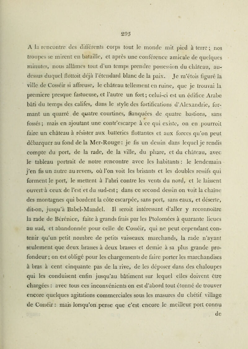 <295 A la rencontre des différents corps tout le monde mit pied à terre; nos troupes se mirent en bataille, et après une conférence amicale de quelques minutes, nous allâmes tout d’un temps prendre possession du château, au- dessus duquel flottoit déjà l’étendard blanc de la paix. Je m’étois figuré la ville de Cosséir si affreuse, le château tellement en ruine, que je trouvai la première presque fastueuse, et l’autre un fort ; celui-ci est un édifice Arabe bâti du temps des califes, dans le style des fortifications d’Alexandrie, for- mant un quarré de quatre courtines, flanquées de quatre bastions, sans » fossés; mais en ajoutant une contr’escarpe à ce qui existe, on en pourroit faire un château à résister aux batteries flottantes et aux forces qu’on peut débarquer au fond delà Mer-Rouge: je fis un dessin dans lequel je rendis compte du port, de la rade, de la ville, du phare, et du château, avec le tableau portrait de notre rencontre avec les habitants : le lendemain j’en fis un autre au revers, où l’on voit les brisants et les doubles ressifs qui forment le port, le mettent à l’abri contre les vents du nord, et le laissent ouvert à ceux de l’est et du sud-est; dans ce second dessin on voit la chaîne des montagnes qui bordent la côte escarpée, sans port, sans eaux, et déserte, dit-on, jusqu’à Babel-Mandel. Il seroit intéressant d’aller y reconnoître la rade de Bérénice, faite à grands frais par les Ptolomées à quarante lieues au sud, et abandonnée pour celle de Cosséir, qui ne peut cependant con- tenir qu’un petit nombre de petits vaisseaux marchands, la rade n’ayant seulement que deux brasses à deux brasses et demie à sa plus grande pro- fondeur ; on est obligé pour les chargements de faire porter les marchandises à bras à cent cinquante pas de la rive, de les déposer dans des chaloupes qui les conduisent enfin jusqu’au bâtiment sur lequel elles doivent être chargées : avec tous ces inconvénients on est d’abord tout étonné de trouver encore quelques agitations commerciales sous les masures du chétif village de Cosséir : mais lorsqu’on pense que c’est encore le meilleur port connu de