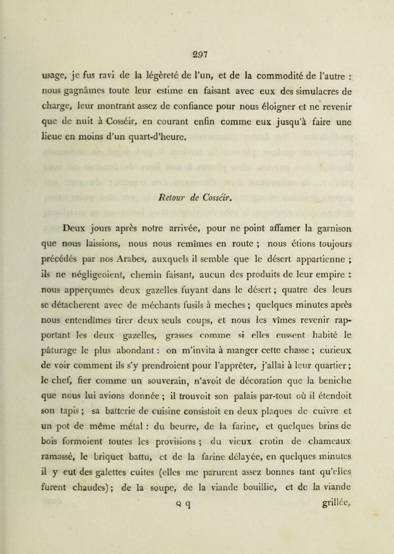 usage, je fus ravi de la légèreté de 1’un, et de la commodité de l’autre : nous gagnâmes toute leur estime en faisant avec eux des simulacres de charge, leur montrant assez de confiance pour nous éloigner et ne revenir que de nuit à Cosséir, en courant enfin comme eux jusqu’à faire une lieue en moins d’un quart-d’heure. Retour de Cosséir. Deux jours après notre arrivée, pour ne point affamer la garnison que nous laissions, nous nous remîmes en route ; nous étions toujours précédés par nos Arabes, auxquels il semble que le désert appartienne ; ils ne négligeoient, chemin faisant, aucun des produits de leur empire : nous apperçumes deux gazelles fuyant dans le désert ; quatre des leurs se détachèrent avec de méchants fusils à meches ; quelques minutes après nous entendîmes tirer deux seuls coups, et nous les vîmes revenir rap- portant les deux gazelles, grasses comme si elles eussent habité le pâturage le plus abondant : on m’invita à manger cette chasse ; curieux de voir comment ils s’y prendroient pour l’apprêter, j’allai à leur quartier; le chef, fier comme un souverain, n’avoit de décoration que la beniche que nous lui avions donnée ; il trouvoit son palais par-tout où il étendoit son tapis ; sa batterie de cuisine consistoit en deux plaques de cuivre et un pot de même métal : du beurre, de la farine, et quelques brins de bois formoient toutes les provisions ; du vieux crotin de chameaux ramassé, le briquet battu, et de la farine délayée, en quelques minutes il y eut des galettes cuites (elles me parurent assez bonnes tant qu’elles furent chaudes) ; de la soupe, de la viande bouillie, et de la viande Q q grillée.