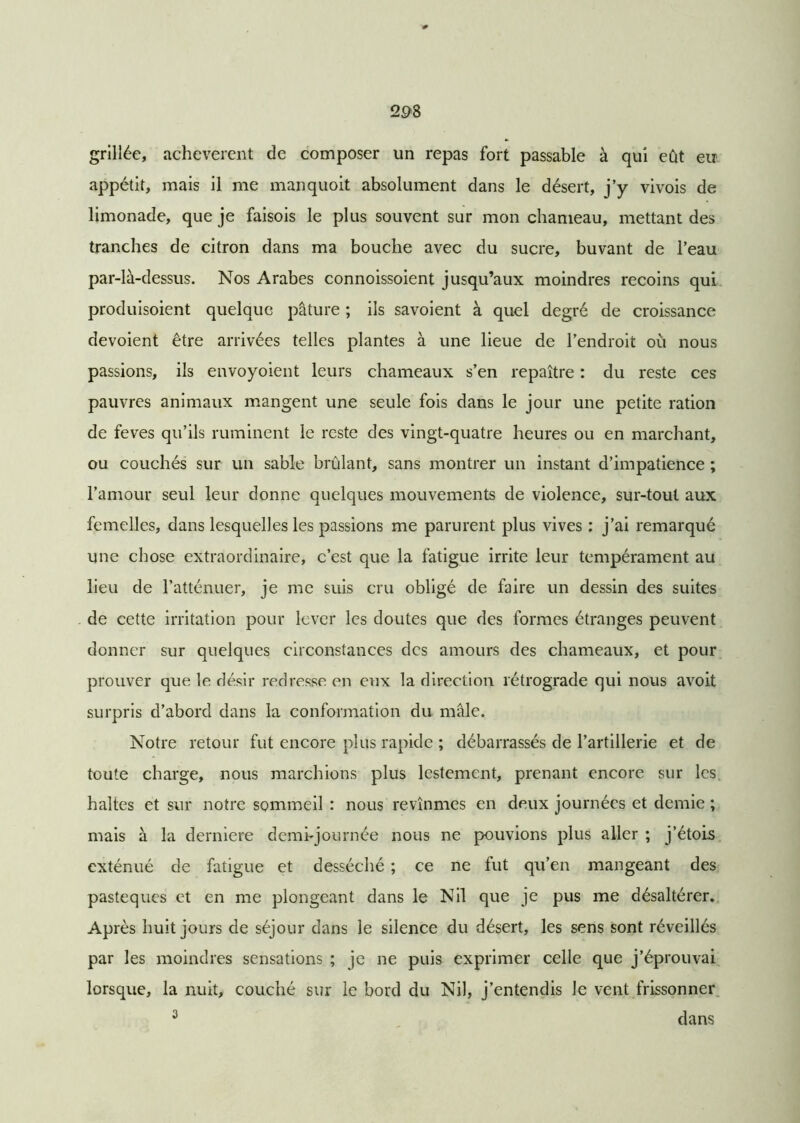 29S grillée, achevèrent de composer un repas fort passable à qui eût eu appétit, mais il me manquoit absolument dans le désert, j’y vivois de limonade, que je faisois le plus souvent sur mon chameau, mettant des tranches de citron dans ma bouche avec du sucre, buvant de l’eau par-là-dessus. Nos Arabes connoissoient jusqu’aux moindres recoins qui produisoient quelque pâture ; ils savoient à quel degré de croissance dévoient être arrivées telles plantes à une lieue de l’endroit où nous passions, ils envoyoient leurs chameaux s’en repaître : du reste ces pauvres animaux mangent une seule fois dans le jour une petite ration de feves qu’ils ruminent le reste des vingt-quatre heures ou en marchant, ou couchés sur un sable brûlant, sans montrer un instant d’impatience ; l’amour seul leur donne quelques mouvements de violence, sur-tout aux femelles, dans lesquelles les passions me parurent plus vives : j’ai remarqué une chose extraordinaire, c’est que la fatigue irrite leur tempérament au lieu de l’atténuer, je me suis cru obligé de faire un dessin des suites de cette irritation pour lever les doutes que des formes étranges peuvent donner sur quelques circonstances des amours des chameaux, et pour prouver que le désir redresse en eux la direction rétrograde qui nous avoit surpris d’abord dans la conformation du mâle. Notre retour fut encore plus rapide ; débarrassés de l’artillerie et de toute charge, nous marchions plus lestement, prenant encore sur les haltes et sur notre sommeil : nous revînmes en deux journées et demie ; mais à la derniere demi-journée nous ne pouvions plus aller ; j’étois exténué de fatigue et desséché ; ce ne fut qu’en mangeant des pastèques et en me plongeant dans le Nil que je pus me désaltérer. Après huit jours de séjour dans le silence du désert, les sens sont réveillés par les moindres sensations ; je ne puis exprimer celle que j’éprouvai lorsque, la nuit, couché sur le bord du Nil, j’entendis Je vent frissonner 3 dans