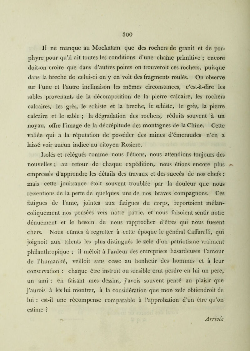 II ne manque au Mockatam que des rochers de granit et de por- phyre pour qu’il ait toutes les conditions d’une chaîne primitive ; encore doit-on croire que dans d’autres points on trouveroit ces rochers, puisque dans la breche de celui-ci on y en voit des fragments roulés. On observe sur l’une et l’autre inclinaison les mêmes circonstances, c’est-à-dire les sables provenants de la décomposition de la pierre calcaire, les rochers calcaires, les grès, le schiste et la breche, le schiste, le grès, la pierre calcaire et le sable ; la dégradation des rochers, réduits souvent à un noyau, offre l’image de la décrépitude des montagnes de la Chine. Cette vallée qui a la réputation de posséder des mines d’émeraudes n’en a laissé voir aucun indice au citoyen Rosiere. Isolés et relégués comme nous l’étions, nous attendions toujours des nouvelles ; au retour de chaque expédition, nous étions encore plus empressés d’apprendre les détails des travaux et des succès de nos chefs : mais cette jouissance étoit souvent troublée par la douleur que nous ressentions de la perte de quelques uns de nos braves compagnons. Ces fatigues de l’arne, jointes aux fatigues du corps, reportoient mélan- coliquement nos pensées vers notre patrie, et nous faisoient sentir notre dénuement et le besoin de nous rapprocher d’êtres qui nous fussent chers. Nous eûmes à regretter à cette époque le général Caffarelli, qui joignoit aux talents les plus distingués le zele d’un patriotisme vraiment philanthropique ; il mêloit à l’ardeur des entreprises hasardeuses l’amour de l’humanité, veilloit sans cesse au bonheur des hommes et à leur conservation : chaque être instruit ou sensible crut perdre en lui un pere, un ami : en faisant mes dessins, j’avois souvent pensé au plaisir que j’aurois à lès lui montrer, à la considération que mon zelc obtiendroit de lui : est-il une récompense comparable à l’approbation d’un être qu’on estime ? Arrivée
