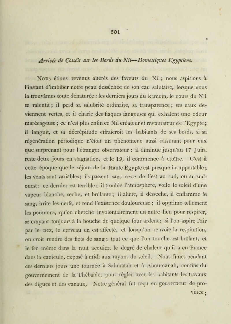 Arrivée de Cosséir sur les Bords du Nil—Domestiques Egyptiens. Nous étions revenus altérés des faveurs du Nil ; nous aspirions à l’instant d’imbiber notre peau desséchée de son eau salutaire, lorsque nous la trouvâmes toute dénaturée : les derniers jours du kamcin, le cours du Nil se ralentit ; il perd sa salubrité ordinaire, sa transparence ; ses eaux de- viennent vertes, et il charie des flaques fangeuses qui exhalent une odeur marécageuse ; ce n’est plus enfin ce Nil créateur et restaurateur de l’Egypte ; il languit, et sa décrépitude effraieroit les habitants de ses bords, si sa régénération périodique n’étoit un phénomène aussi rassurant pour eux que surprenant pour l’étranger observateur: il diminue jusqu’au 17 Juin, reste deux jours en stagnation, et le 19, il commence à croître. C’est à cette époque que le séjour de la Haute Egypte est presque insupportable; les vents sont variables ; ils passent sans cesse de l’est au sud, ou au sud- ouest : ce dernier est terrible ; il trouble l’atmosphere, voile le soleil d’une vapeur blanche, seche, et brûlante ; il altéré, il désseche, il enflamme le sang, irrite les nerfs, et rend l’existence douloureuse ; il opprime tellement les poumons, qu’on cherche involontairement un autre lieu pour respirer, se croyant toujours à la bouche de quelque four ardent; si l’on aspire l’air par le nez, le cerveau en est affecté, et lorsqu’on renvoie la respiration, on croit rendre des flots de sang ; tout ce que l’on touche est brûlant, et le fer même dans la nuit acquiert le degré de chaleur qu’il a en France dans la canicule, exposé à midi aux rayons du soleil. Nous fîmes pendant ces derniers jours une tournée à Sahmatah et à Aboumanah, confins du gouvernement de la Thébaïde, pour régler avec les habitants les travaux des digues et des canaux. Notre général fut reçu en gouverneur de pro- vince •