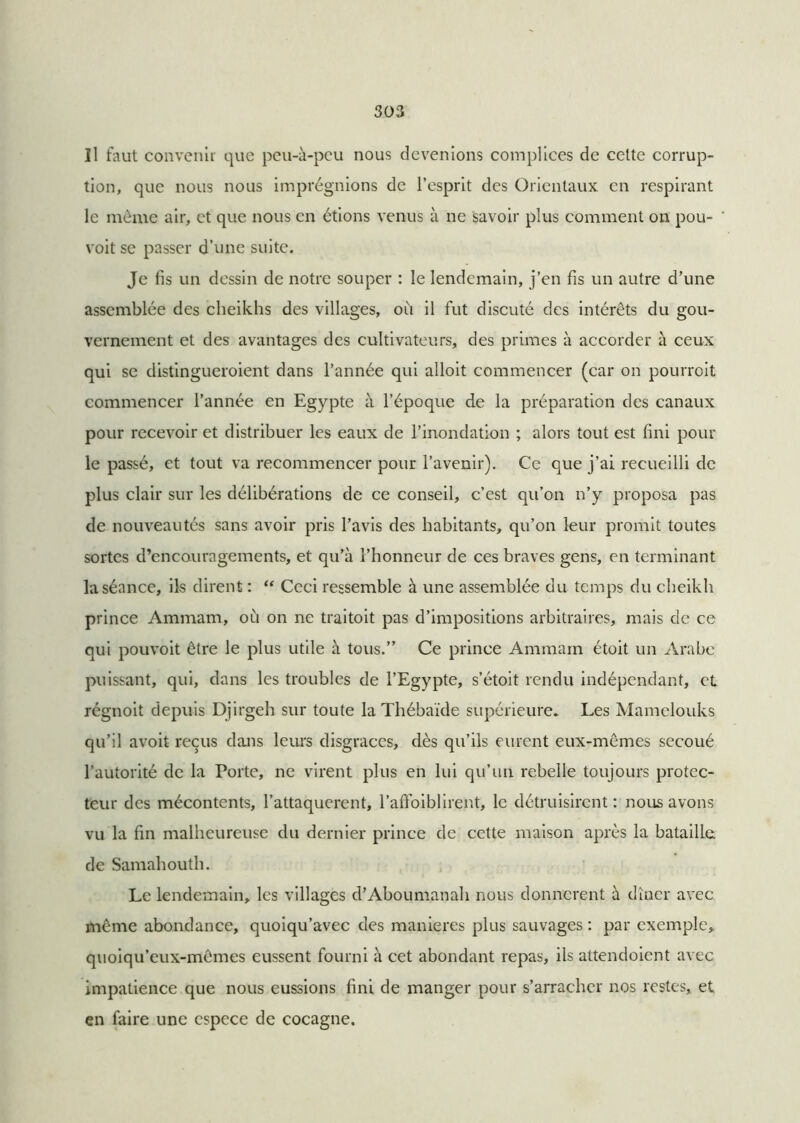 îl faut convenir que peu-à-peu nous devenions complices de celte corrup- tion, que nous nous imprégnions de l’esprit des Orientaux en respirant le même air, et que nous en étions venus à ne savoir plus comment on pou- voit se passer d’une suite. Je fis un dessin de notre souper : le lendemain, j’en fis un autre d’une assemblée des cheikhs des villages, où il fut discuté des intérêts du gou- vernement et des avantages des cultivateurs, des primes à accorder à ceux qui se distingueroient dans l’année qui alloit commencer (car on pourroit commencer l’année en Egypte à l’époque de la préparation des canaux pour recevoir et distribuer les eaux de l’inondation ; alors tout est fini pour le passé, et tout va recommencer pour l’avenir). Ce que j’ai recueilli de plus clair sur les délibérations de ce conseil, c’est qu’on n’y proposa pas de nouveautés sans avoir pris l’avis des habitants, qu’on leur promit toutes sortes d’encouragements, et qu’à l’honneur de ces braves gens, en terminant la séance, ils dirent : “ Ceci ressemble à une assemblée du temps du cheikh prince Ammam, où on ne traitoit pas d’impositions arbitraires, mais de ce qui pouvoit être le plus utile à tous.” Ce prince Ammam étoit un Arabe puissant, qui, dans les troubles de l’Egypte, s’étoit rendu indépendant, et régnoit depuis Djirgeh sur toute la Thébaide supérieure. Les Mamelouks qu’il avoit reçus dans leurs disgrâces, dès qu’ils eurent eux-mêmes secoué l’autorité de la Porte, ne virent plus en lui qu’un rebelle toujours protec- teur des mécontents, l’attaquerent, l’affoiblirent, le détruisirent : nous avons vu la fin malheureuse du dernier prince de cette maison après la bataille de Samahouth. Le lendemain, les villages d’Aboumanah nous donnèrent à dîner avec même abondance, quoiqu’avec des maniérés plus sauvages : par exemple, quoiqu’eux-mêmes eussent fourni à cet abondant repas, ils attendoient avec impatience que nous eussions fini de manger pour s’arracher nos restes, et en faire une espece de cocagne.