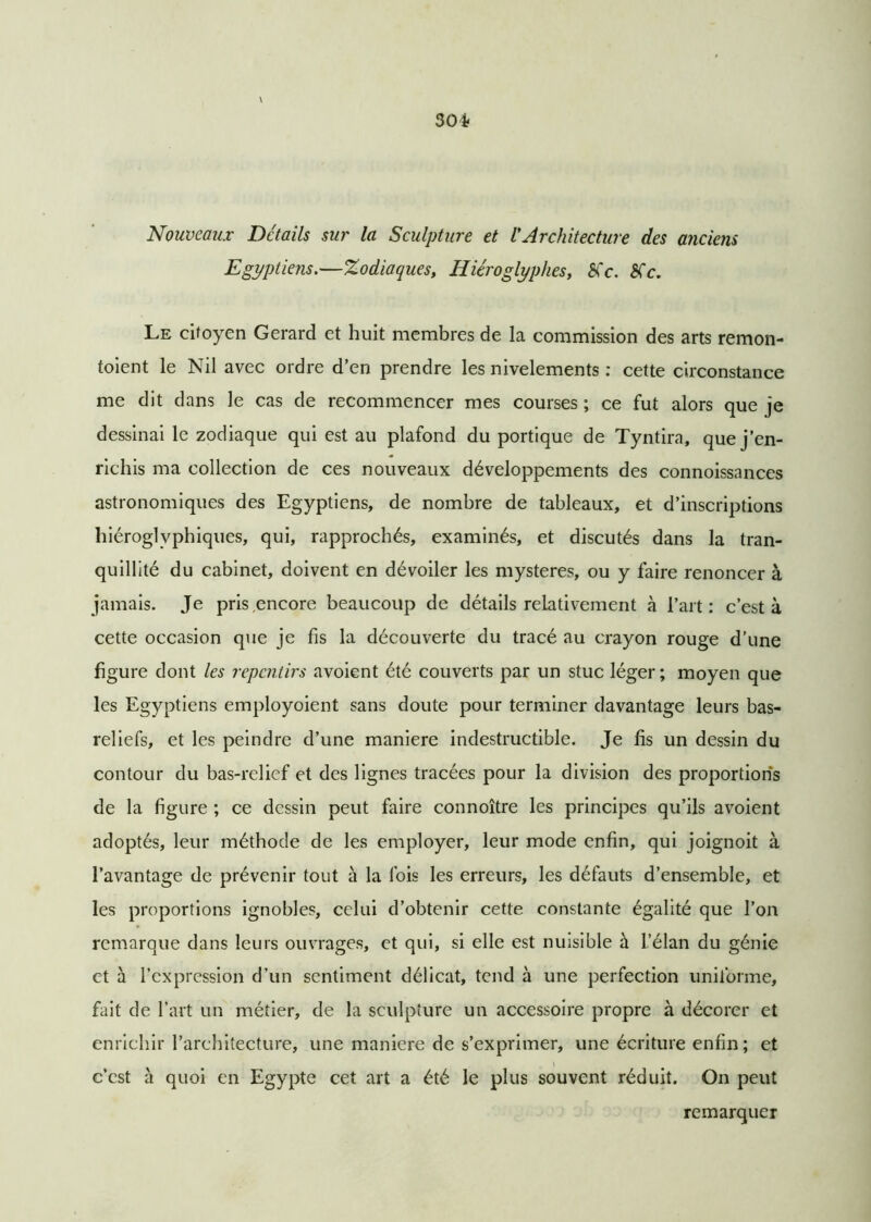 30* Nouveaux Détails sur la Sculpture et VArchitecture des anciens Egyptiens.—Zodiaques, Hiéroglyphes, Sic. Sic. Le citoyen Gérard et huit membres de la commission des arts remon- toient le Nil avec ordre d’en prendre les nivelements : cette circonstance me dit dans le cas de recommencer mes courses ; ce fut alors que je dessinai le zodiaque qui est au plafond du portique de Tyntira, que j’en- richis ma collection de ces nouveaux développements des connoissances astronomiques des Egyptiens, de nombre de tableaux, et d’inscriptions hiéroglyphiques, qui, rapprochés, examinés, et discutés dans la tran- quillité du cabinet, doivent en dévoiler les mystères, ou y faire renoncer à jamais. Je pris,encore beaucoup de détails relativement à l’art: c’est à cette occasion que je fis la découverte du tracé au crayon rouge d’une figure dont les repentirs avoient été couverts par un stuc léger; moyen que les Egyptiens employoient sans doute pour terminer davantage leurs bas- reliefs, et les peindre d’une maniéré indestructible. Je fis un dessin du contour du bas-relief et des lignes tracées pour la division des proportions de la figure ; ce dessin peut faire connoître les principes qu’ils avoient adoptés, leur méthode de les employer, leur mode enfin, qui joignoit à l’avantage de prévenir tout à la fois les erreurs, les défauts d’ensemble, et les proportions ignobles, celui d’obtenir cette constante égalité que l’on remarque dans leurs ouvrages, et qui, si elle est nuisible à l’élan du génie et à l’expression d’un sentiment délicat, tend à une perfection uniforme, fait de l’art un métier, de la sculpture un accessoire propre à décorer et enrichir l’architecture, une maniéré de s’exprimer, une écriture enfin ; et c’est à quoi en Egypte cet art a été le plus souvent réduit. On peut remarquer