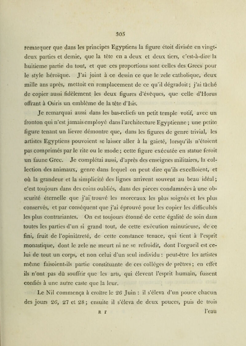 remarquer que dans les principes Egyptiens la figure étoit divisée en vingt- deux parties et demie, que la tête en a deux et deux tiers, c’est-à-dire la huitième partie du tout, et que ces proportions sont celles des Grecs pour le style héroïque. J’ai joint à ce dessin ce que le zele catholique, deux mille ans après, mettoit en remplacement de ce qu’il dégradoit ; j’ai tâché de copier aussi fidèlement les deux figures d’évêques, que celle d’Horus offrant à Osiris un emblème de la tête d’Isis. Je remarquai aussi dans les bas-reliefs un petit temple votif, avec un fronton qui n’est jamais employé dans l’architecture Egyptienne ; une petite figure tenant un lievre démontre que, dans les figures de genre trivial, les artistes Egyptiens pouvoient se laisser aller à la gaieté, lorsqu’ils n’étoient pas comprimés par le rite ou le mode ; cette figure exécutée en statue feroit un faune Grec. Je complétai aussi, d’après des enseignes militaires, la col- lection des animaux, genre dans lequel on peut dire qu’ils excelloient, et où la grandeur et la simplicité des lignes arrivent souvent au beau idéal ; c’est toujours dans des coins oubliés, dans des pièces condamnées à une ob- scurité éternelle que j’ai trouvé les morceaux les plus soignés et les plus conservés, et par conséquent que j’ai éprouvé pour les copier les difficultés les plus contrariantes. On est toujours étonné de cette égalité de soin dans toutes les parties d’un si grand tout, de cette exécution minutieuse, de ce fini, fruit de l’opiniâtreté, de cette constance tenace, qui tient à l’esprit monastique, dont le zele ne meurt ni ne se refroidit, dont l’orgueil est ce- lui de tout un corps, et non celui d’un seul individu : peut-être les artistes même faisoient-ils partie constituante de ces collèges de prêtres ; en effet ils n’ont pas dû souffrir que les arts, qui éîevent l’esprit humain, fussent confiés à une autre caste que la leur. Le Nil commença à croître le ‘26 Juin : il s’éleva d’un pouce chacun des jours ‘26, 27 et 28 ; ensuite il s’éleva de deux pouces, puis de trois r r l’eau