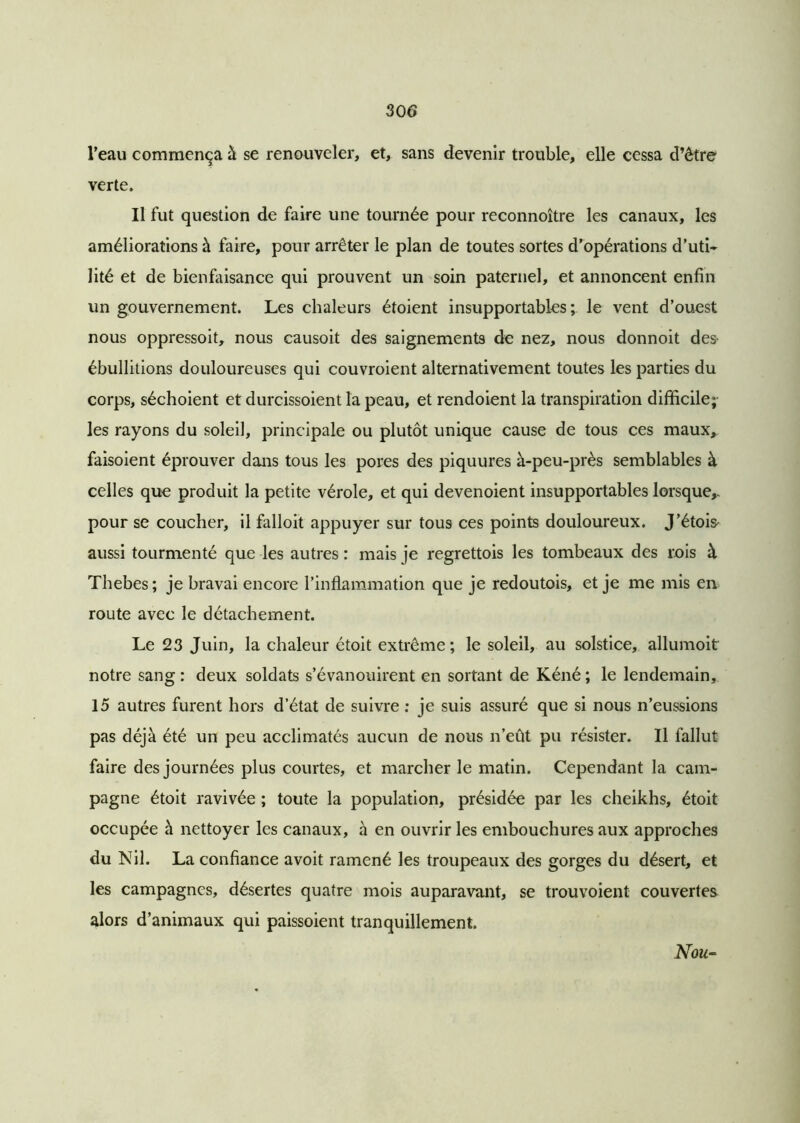 Veau commença à se renouveler, et, sans devenir trouble, elle cessa d’être verte. Il fut question de faire une tournée pour reconnoître les canaux, les améliorations à faire, pour arrêter le plan de toutes sortes d’opérations d’uti- lité et de bienfaisance qui prouvent un soin paternel, et annoncent enfin un gouvernement. Les chaleurs étoient insupportables; le vent d’ouest nous oppressoit, nous causoit des saignements de nez, nous donnoit des- ébullitions douloureuses qui couvroient alternativement toutes les parties du corps, séchoient et durcissoient la peau, et rendoient la transpiration difficile; les rayons du soleil, principale ou plutôt unique cause de tous ces maux, faisoient éprouver dans tous les pores des piquures à-peu-près semblables à celles que produit la petite vérole, et qui devenoient insupportables lorsque,, pour se coucher, il falloit appuyer sur tous ces points douloureux. J’étois aussi tourmenté que les autres : mais je regrettois les tombeaux des rois à Thebes; je bravai encore l’inflammation que je redoutois, et je me mis en route avec le détachement. Le 23 Juin, la chaleur étoit extrême; le soleil, au solstice, allumoit notre sang : deux soldats s’évanouirent en sortant de Kéné ; le lendemain, 15 autres furent hors d’état de suivre : je suis assuré que si nous n’eussions pas déjà été un peu acclimatés aucun de nous n’eût pu résister. Il fallut faire des journées plus courtes, et marcher le matin. Cependant la cam- pagne étoit ravivée ; toute la population, présidée par les cheikhs, étoit occupée à nettoyer les canaux, à en ouvrir les embouchures aux approches du Nil. La confiance avoit ramené les troupeaux des gorges du désert, et les campagnes, désertes quatre mois auparavant, se trouvoient couvertes alors d’animaux qui paissoient tranquillement. Nou-