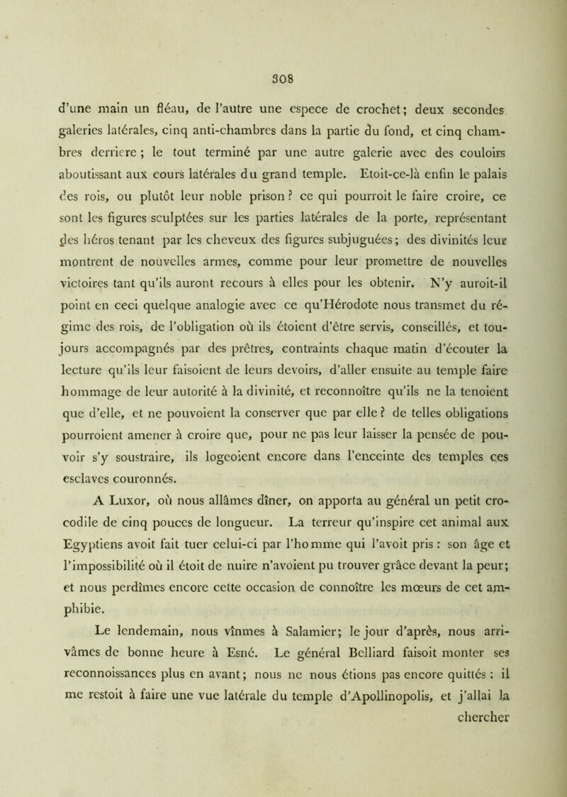 d’une main un fléau, de l’autre une espece de crochet; deux secondes galeries latérales, cinq anti-chambres dans la partie du fond, et cinq cham- bres derrière ; le tout terminé par une autre galerie avec des couloirs aboutissant aux cours latérales du grand temple. Etoit-çe-là enfin le palais des rois, ou plutôt leur noble prison ? ce qui pourroit le faire croire, ce sont les figures sculptées sur les parties latérales de la porte, représentant des héros tenant par les cheveux des figures subjuguées; des divinités leur montrent de nouvelles armes, comme pour leur promettre de nouvelles victoires tant qu’ils auront recours à elles pour les obtenir. N’y auroit-il point en ceci quelque analogie avec ce qu’Hérodote nous transmet du ré- gime des rois, de l’obligation où ils étoient d’être servis, conseillés, et tou- jours accompagnés par des prêtres, contraints chaque matin d’écouter la lecture qu’ils leur faisoient de leurs devoirs, d’aller ensuite au temple faire hommage de leur autorité à la divinité, et reconnoître qu’ils ne la tenoient que d’elle, et ne pouvoient la conserver que par elle ? de telles obligations pourroient amener à croire que, pour ne pas leur laisser la pensée de pou- voir s’y soustraire, ils logeoient encore dans l’enceinte des temples ces esclaves couronnés. A Luxor, où nous allâmes dîner, on apporta au général un petit cro- codile de cinq pouces de longueur. La terreur qu’inspire cet animal aux Egyptiens avoit fait tuer celui-ci par l’homme qui l’avoit pris : son âge et l’impossibilité où il étoit de nuire n’avoient pu trouver grâce devant la peur; et nous perdîmes encore cette occasion de connoître les mœurs de cet am- phibie. Le lendemain, nous vînmes à Salamier; le jour d’après, nous arri- vâmes de bonne heure à Esné. Le général Belliard faisoit monter ses reconnoissances plus en avant; nous ne nous étions pas encore quittés : il me restoit à faire une vue latérale du temple d’Apollinopolis, et j’allai la chercher