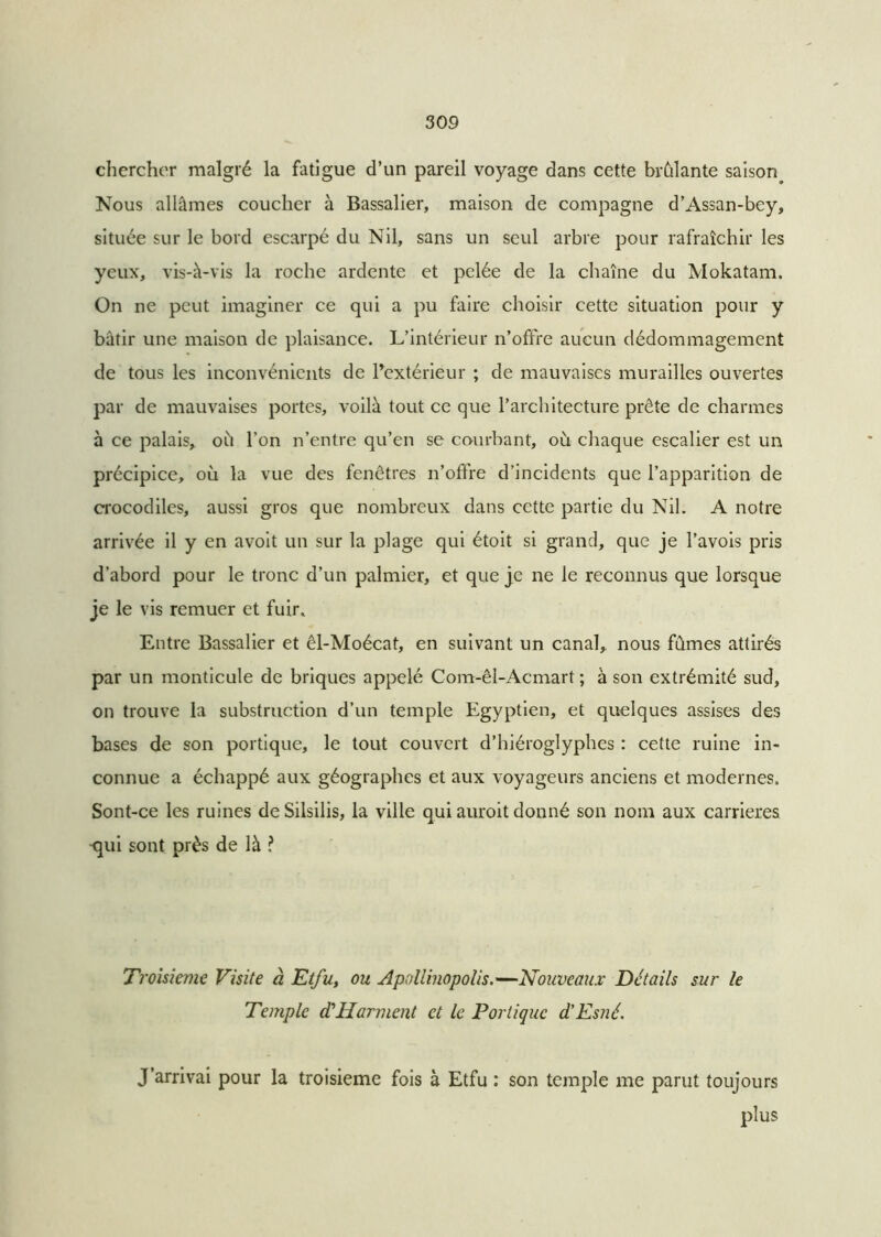 chercher malgré la fatigue d’un pareil voyage dans cette brûlante saison. Nous allâmes coucher à Bassalier, maison de compagne d’Assan-bey, située sur le bord escarpé du Nil, sans un seul arbre pour rafraîchir les yeux, vis-à-vis la roche ardente et pelée de la chaîne du Mokatam. On ne peut imaginer ce qui a pu faire choisir cette situation pour y bâtir une maison de plaisance. L’intérieur n’offre aucun dédommagement de tous les inconvénients de l'extérieur ; de mauvaises murailles ouvertes par de mauvaises portes, voilà tout ce que l’architecture prête de charmes à ce palais, où l’on n’entre qu’en se courbant, où chaque escalier est un précipice, où la vue des fenêtres n’offre d’incidents que l’apparition de crocodiles, aussi gros que nombreux dans cette partie du Nil. A notre arrivée il y en avoit un sur la plage qui étoit si grand, que je l’avois pris d’abord pour le tronc d’un palmier, et que je ne le reconnus que lorsque je le vis remuer et fuir. Entre Bassalier et êl-Moécat, en suivant un canal, nous fûmes attirés par un monticule de briques appelé Com-êl-Acmart ; à son extrémité sud, on trouve la substruction d’un temple Egyptien, et quelques assises des bases de son portique, le tout couvert d’hiéroglyphes : cette ruine in- connue a échappé aux géographes et aux voyageurs anciens et modernes. Sont-ce les ruines de Silsilis, la ville qui auroit donné son nom aux carrières qui sont près de là ? Troisième Visite à Etfu, ou Apollinopolis.—Nouveaux Détails sur le Temple cCHarment et le Portique d'Esné. J’arrivai pour la troisième fois à Etfu : son temple me parut toujours plus