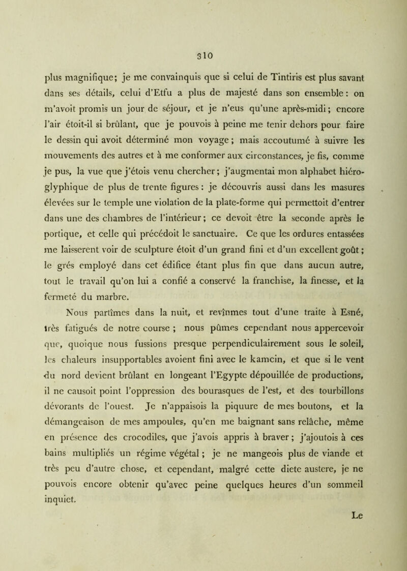 plus magnifique; je me convainquis que si celui de Tintiris est plus savant dans ses détails, celui d’Etfu a plus de majesté dans son ensemble : on m’avoit promis un jour de séjour, et je n’eus qu’une après-midi; encore l’air étoit-il si brûlant, que je pouvois à peine me tenir dehors pour faire le dessin qui avoit déterminé mon voyage ; mais accoutumé à suivre les mouvements des autres et à me conformer aux circonstances, je fis, comme je pus, la vue que j’étois venu chercher; j’augmentai mon alphabet hiéro- glyphique de plus de trente figures : je découvris aussi dans les masures élevées sur le temple une violation de la plate-forme qui permettoit d’entrer dans une des chambres de l’intérieur; ce devoit être la seconde après le portique, et celle qui précédoit le sanctuaire. Ce que les ordures entassées me laissèrent voir de sculpture étoit d’un grand fini et d’un excellent goût ; le grés employé dans cet édifice étant plus fin que dans aucun autre, tout le travail qu’on lui a confié a conservé la franchise, la finesse, et la fermeté du marbre. Nous partîmes dans la nuit, et revînmes tout d'une traite à Esné, très fatigués de notre course ; nous pûmes cependant nous appercevoir que, quoique nous fussions presque perpendiculairement sous le soleil, les chaleurs insupportables avoient fini avec le kamcin, et que si le vent du nord devient brûlant en longeant l’Egypte dépouillée de productions, il ne causoit point l’oppression des bourasques de l’est, et des tourbillons dévorants de l’ouest. Je n’appaisois la piquure de mes boutons, et la démangeaison de mes ampoules, qu’en me baignant sans relâche, même en présence des crocodiles, que j’avois appris à braver ; j’ajoutois à ces bains multipliés un régime végétal ; je ne mangeois plus de viande et très peu d’autre chose, et cependant, malgré cette diete austere, je ne pouvois encore obtenir qu’avec peine quelques heures d’un sommeil inquiet. Le