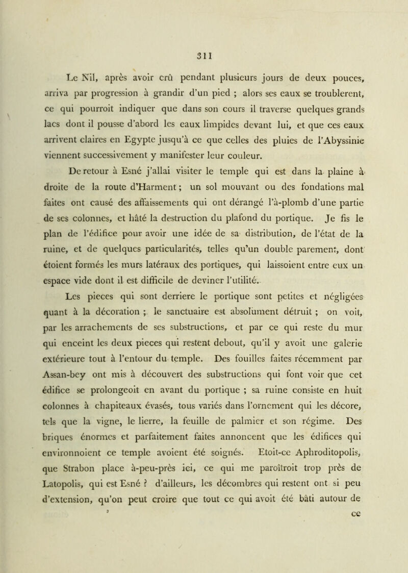 Le Nil, après avoir crû pendant plusieurs jours de deux pouces, arriva par progression il grandir d’un pied ; alors ses eaux se troublèrent, ce qui pourroit indiquer que dans son cours il traverse quelques grands lacs dont il pousse d’abord les eaux limpides devant lui, et que ces eaux arrivent claires en Egypte jusqu’à ce que celles des pluies de l’Abyssinie viennent successivement y manifester leur couleur. De retour à Esné j’allai visiter le temple qui est dans la plaine à‘ droite de la route d’Harment ; un sol mouvant ou des fondations mal faites ont causé des affaissements qui ont dérangé l’à-plomb d’une partie de scs colonnes, et hâté la destruction du plafond du portique. Je fis le plan de l’édifice pour avoir une idée de sa distribution, de l’état de la ruine, et de quelques particularités, telles qu’un double parement, dont étoient formés les murs latéraux des portiques, qui laissoient entre eux un espace vide dont il est difficile de deviner l’utilité. Les pièces qui sont derrière le portique sont petites et négligées quant à la décoration ; le sanctuaire est absolument détruit ; on voit, par les arrachements de ses substructions, et par ce qui reste du mur qui enceint les deux pièces qui restent debout, qu’il y avoit une galerie extérieure tout à l’entour du temple. Des fouilles faites récemment par Assan-bey ont mis à découvert des substructions qui font voir que cet édifice se prolongeoit en avant du portique ; sa ruine consiste en huit colonnes à chapiteaux évasés, tous variés dans l’ornement qui les décore, tels que la vigne, le lierre, la feuille de palmier et son régime. Des briques énormes et parfaitement faites annoncent que les édifices qui environnoient ce temple avoient été soignés. Etoit-ce Aphroditopolis, que Strabon place à-peu-près ici, ce qui me paroîtroit trop près de Latopolis, qui est Esné ? d’ailleurs, les décombres qui restent ont si peu d’extension, qu’on peut croire que tout ce qui avoit été bâti autour de 3 ce