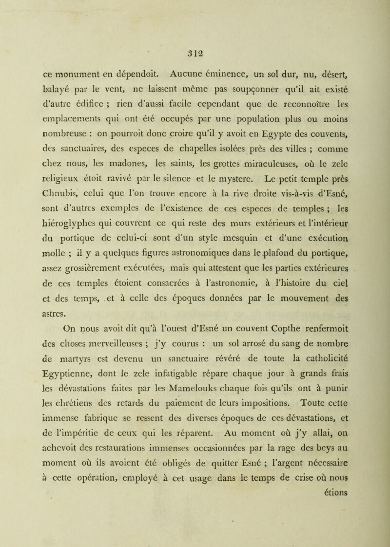 ce monument en dépendoit. Aucune éminence, un sol dur, nu, désert, balayé par le vent, ne laissent même pas soupçonner qu’il ait existé d’autre édifice ; rien d’aussi facile cependant que de reconnoître les emplacements qui ont été occupés par une population plus ou moins nombreuse : on pourroit donc croire qu’il y avoit en Egypte des couvents, des sanctuaires, des especes de chapelles isolées près des villes ; comme chez nous, les madones, les saints, les grottes miraculeuses, où le zele religieux étoit ravivé par le silence et le mystère. Le petit temple près Chnubis, celui que l’on trouve encore à la rive droite vis-à-vis d’Esné, sont d’autres exemples de l’existence de ces especes de temples ; les hiéroglyphes qui couvrent ce qui reste des murs extérieurs et l’intérieur du portique de celui-ci sont d’un style mesquin et d’une exécution molle ; il y a quelques figures astronomiques dans le plafond du portique, assez grossièrement exécutées, mais qui attestent que les parties extérieures de ces temples étoient consacrées à l’astronomie, à l’histoire du ciel et des temps, et à celle des époques données par le mouvement des astres. On nous avoit dit qu’à l’ouest d’Esné un couvent Copthe renfermoit des choses merveilleuses ; j’y courus : un sol arrosé du sang de nombre de martyrs est devenu un sanctuaire révéré de toute la catholicité Egyptienne, dont le zele infatigable répare chaque jour à grands frais les dévastations faites par les Mamelouks chaque fois qu’ils ont à punir les chrétiens des retards du paiement de leurs impositions. Toute cette immense fabrique se ressent des diverses époques de ces dévastations, et de l’impéritie de ceux qui les réparent. Au moment où j'y allai, on achevoit des restaurations immenses occasionnées par la rage des beys au moment où ils avoient été obligés de quitter Esné ; l’argent nécessaire à cette opération, employé à cet usage dans le temps de crise où nous étions
