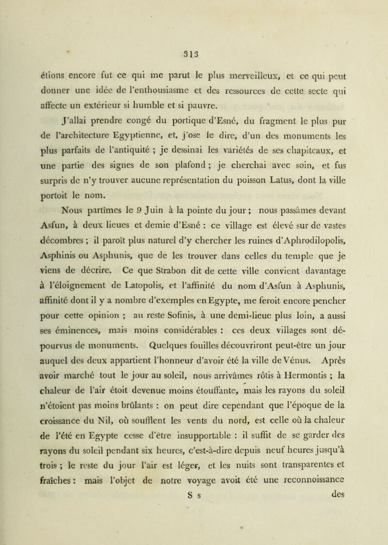 étions encore fut ce qui me parut le plus merveilleux, et ce qui peut donner une idée de l’enthousiasme et des ressources de cette secte qui affecte un extérieur si humble et si pauvre. J’allai prendre congé du portique d’Esné, du fragment le plus pur de l’architecture Egyptienne, et, j’ose le dire, d’un des monuments les plus parfaits de l’antiquité ; je dessinai les variétés de ses chapiteaux, et une partie des signes de son plafond ; je cherchai avec soin, et fus surpris de n’y trouver aucune représentation du poisson Latus, dont la ville portoit le nom. Nous partîmes le 9 Juin à la pointe du jour ; nous passâmes devant Asfun, à deux lieues et demie d’Esné : ce village est élevé sur de vastes décombres ; il paroît plus naturel d’y chercher les ruines d’Aphrodilopolis, Asphinis ou Asphunis, que de les trouver dans celles du temple que je viens de décrire. Ce que Strabon dit de cette ville convient davantage à l’éloignement de Latopolis, et l’affinité du nom d’Asfun à Asphunis, affinité dont il y a nombre d’exemples en Egypte, me feroit encore pencher pour cette opinion ; au reste Sofinis, à une demi-lieue plus loin, a aussi ses éminences, mais moins considérables : ces deux villages sont dé- pourvus de monuments. Quelques fouilles découvriront peut-être un jour auquel des deux appartient l’honneur d’avoir été la ville de Vénus. Après avoir marché tout le jour au soleil, nous arrivâmes rôtis à Hermontis ; la * chaleur de l’air étoit devenue moins étouffante, mais les rayons du soleil n’étoient pas moins brûlants : on peut dire cependant que l’époque de la croissance du Nil, où soufflent les vents du nord, est celle où la chaleur de l’été en Egypte cesse d’être insupportable : il suffit de se garder des rayons du soleil pendant six heures, c’est-à-dire depuis neuf heures jusqu’à trois ; le reste du jour l’air est léger, et les nuits sont transparentes et fraîches : mais l’objet de notre voyage avoit été une reconnoissance S s des