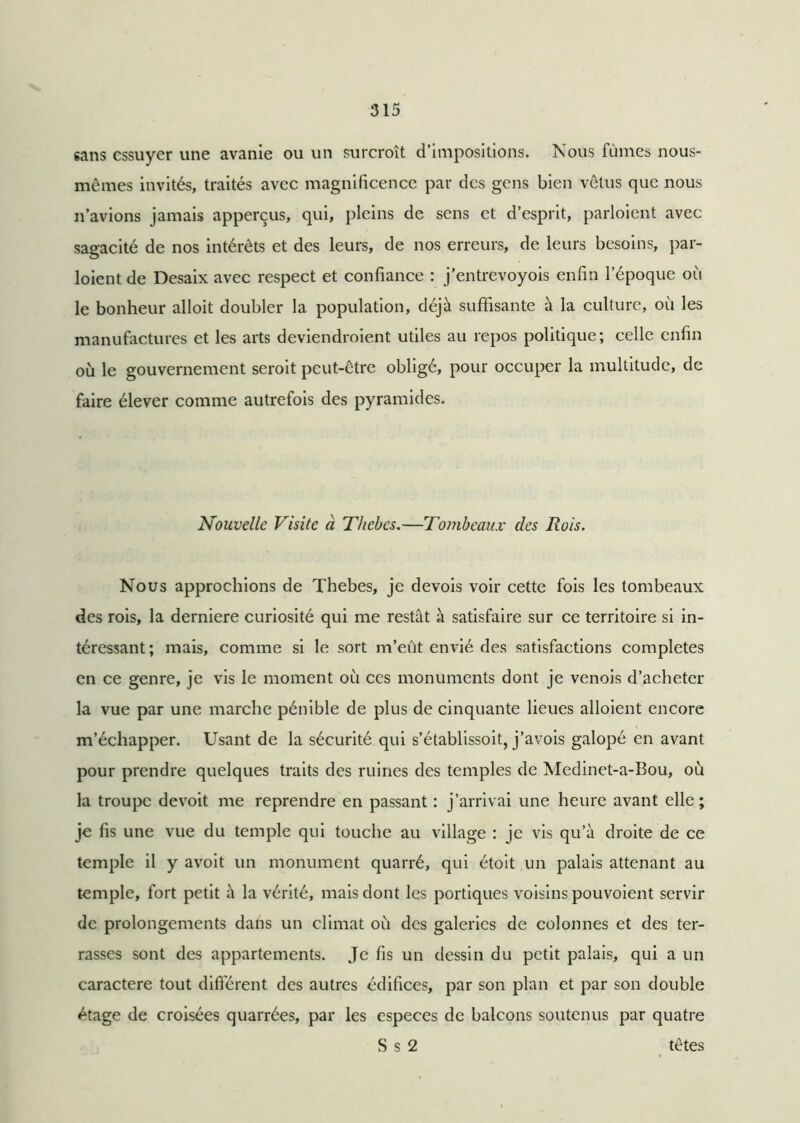 sans essuyer une avanie ou un surcroît d’impositions. Nous fûmes nous- mêmes invités, traités avec magnificence par des gens bien vêtus que nous n’avions jamais apperçus, qui, pleins de sens et d’esprit, parloient avec sagacité de nos intérêts et des leurs, de nos erreurs, de leurs besoins, par- loient de Desaix avec respect et confiance : j’entrevoyois enfin l’époque où le bonheur alloit doubler la population, déjà suffisante à la culture, où les manufactures et les arts deviendroient utiles au repos politique; celle enfin où le gouvernement seroit peut-être obligé, pour occuper la multitude, de faire élever comme autrefois des pyramides. Nouvelle Visite à Thebcs.—Tombeaux des Rois. Nous approchions de Thebes, je devois voir cette fois les tombeaux des rois, la derniere curiosité qui me restât à satisfaire sur ce territoire si in- téressant; mais, comme si le sort m’eût envié des satisfactions complétés en ce genre, je vis le moment où ces monuments dont je venois d’acheter la vue par une marche pénible de plus de cinquante lieues alloient encore m’échapper. Usant de la sécurité qui s’établissoit, j’avois galopé en avant pour prendre quelques traits des ruines des temples de Medinet-a-Bou, où la troupe devoit me reprendre en passant : j’arrivai une heure avant elle; je fis une vue du temple qui touche au village ; je vis qu’à droite de ce temple il y avoit un monument quarré, qui étoit un palais attenant au temple, fort petit à la vérité, mais dont les portiques voisins pouvoient servir de prolongements dans un climat où des galeries de colonnes et des ter- rasses sont des appartements. Je fis un dessin du petit palais, qui a un caractère tout différent des autres édifices, par son plan et par son double étage de croisées quarrées, par les especes de balcons soutenus par quatre S s 2 têtes