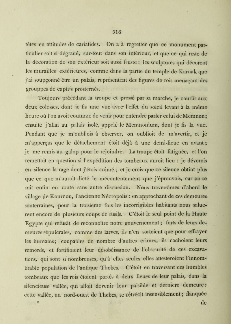 31$ têtes en attitudes de cariatides. On a à regretter que ce monument par- ticulier soit si dégradé, sur-tout dans son intérieur, et que ce qui reste de la décoration de son extérieur soit aussi fruste : les sculptures qui décorent les murailles extérieures, comme dans la partie du temple de Karnak que j’ai soupçonné être un palais, représentent des figures de rois menaçant des grouppes de captifs prosternés. Toujours précédant la troupe et pressé par sa marche, je courus aux deux colosses, dont je fis une vue avecr l’effet du soleil levant à la même heure où l’on avoit coutume de venir pour entendre parler celui deMemnon ; ensuite j’allai au palais isolé, appelé le Memnonium, dont je fis la vue. Pendant que je m’oubliois à observer, on oublioit de m’avertir, et je m’apperçus que le détachement étoit déjà à une demi-lieue en avant ; je me remis au galop pour le rejoindre. La troupe étoit fatiguée, et l’on remettoit en question si l’expédition des tombeaux auroit lieu : je dévorois en silence la rage dont j’étois animé; et je crois que ce silence obtint plus que ce que m’auroit dicté le mécontentement que j’éprouvois, car on se mit enfin en route sans autre discussion. Nous traversâmes d’abord le village de Kournou, l’ancienne Nécropolis : en approchant de ces demeures souterraines, pour la troisième fois les incorrigibles habitants nous saluè- rent encore de plusieurs coups de fusils. C’étoit le seul point de la Haute Egypte qui refusât de reconnoître notre gouvernement ; forts de leurs de- meures sépulcrales, comme des larves, ils n’en sortoient que pour effrayer les humains; coupables de nombre d’autres crimes, ils cachoient leurs remords, et fortifioient leur désobéissance de l’obscurité de ces excava- tions, qui sont si nombreuses, qu’à elles seules elles attesteroient l’innom- brable population de l’antique Thebes. C’étoit en traversant ces humbles tombeaux que les rois étoient portés à deux lieues de leur palais, dans la silencieuse vallée, qui alloit devenir leur paisible et derniere demeure : cette vallée, au nord-ouest de Thebes, se rétrécit insensiblement ; flanquée 2 de