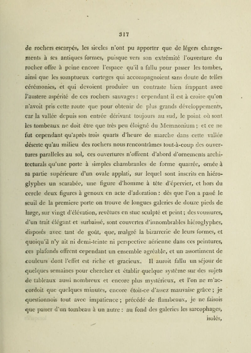 de rochers escarpés, les siècles n’ont pu apporter que de légers change- ments à Ses antiques formes, puisque vers son extrémité l’ouverture du rocher offre à peine encore l’espace qu’il a fallu pour passer les tombes, ainsi que les somptueux cortèges qui accompagnoient sans doute de telles cérémonies, et qui dévoient produire un contraste bien frappant avec l’austere aspérité de ces rochers sauvages : cependant il est à croire qu’on n’avoit pris cette route que pour obtenir de plus grands développements, car la vallée depuis son entrée dérivant toujours au sud, le point où sont les tombeaux ne doit être que très peu éloigné du Memnonium ; et ce ne fut cependant qu’après trois quarts d’heure de marche dans cette vallée déserte qu’au milieu des rochers nous rencontrâmes tout-à-coup des ouver- tures parallèles au sol, ces ouvertures n’offrent d’abord d’ornements archi- tecturals qu’une porte à simples chambranles de forme quarrée, ornée à sa partie supérieure d’un ovale applati, sur lequel sont inscrits en hiéro- glyphes un scarabée, une figure d’homme à tête d’épervier, et hors du cercle deux figures à genoux en acte d’adoration : dès que l’on a passé le seuil de la première porte on trouve de longues galeries de douze pieds de large, sur vingt d’élévation, revêtues en stuc sculpté et peint; des voussures, d’un trait élégant et surbaissé, sont couvertes d’innombrables hiéroglyphes, disposés avec tant de goût, que, malgré la bizarrerie de leurs formes, et quoiqu’il n’y ait ni demi-teinte ni perspective aérienne dans ces peintures, ces plafonds offrent cependant un ensemble agréable, et un assortiment de couleurs dont l’effet est riche et gracieux. 11 auroit fallu un séjour de quelques semaines pour chercher et établir quelque système sur des sujets de tableaux aussi nombreux et encore plus mystérieux, et l’on ne m’ac- cordoit que quelques minutes, encore étoit-ce d’assez mauvaise grâce ; je questionnois tout avec impatience ; précédé de flambeaux, je ne faisois que passer d’un tombeau à un autre : au fond des galeries les sarcophages, isolés.