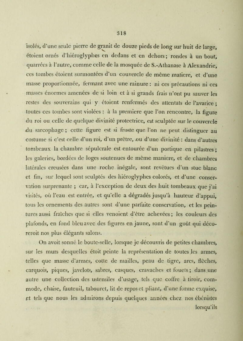Isolés, d’une seule pierre de granit de douze pieds de long sur huit de large, étoient ornés d’hiéroglyphes en dedans et en dehors; rondes à un bout, quarrées à l’autre, comme celle de la mosquée de S.-Athanase à Alexandrie, ces tombes étoient surmontées d’un couvercle de même matière, et d’une masse proportionnée, fermant avec une rainure : ni ces précautions ni ces masses énormes amenées de si loin et à si grands frais n’ont pu sauver les restes des souverains qui y étoient renfermés des attentats de l’avarice ; toutes ces tombes sont violées : à la première que l’on rencontre, la figure du roi ou celle de quelque divinité protectrice, est sculptée sur le couvercle du sarcophage ; cette figure est si fruste que l’on ne peut distinguer au costume si c’est celle d’un roi, d’un prêtre, .ou d’une divinité : dans d’autres tombeaux la chambre sépulcrale est entourée d’un portique en pilastres ; les galeries, bordées de loges soutenues de même maniéré, et de chambres latérales creusées dans une roche inégale, sont revêtues d’un stuc blanc et fin, sur lequel sont sculptés des hiéroglyphes colorés, et d’une conser- vation surprenante ; car, à l’exception de deux des huit tombeaux que j’ai visités, où l’eau est entrée, et qu’elle a dégradés jusqu’à hauteur d’appui, tous les ornements des autres sont d’une parfaite conservation, et les pein- tures aussi fraîches que si elles venoient d’être achevées ; les couleurs des plafonds, en fond bleu avec des figures en jaune, sont d’un goût qui déco- reroit nos plus élégants salons. On avoit sonné le boute-selle, lorsque je découvris de petites chambres, sur les murs desquelles étoit peinte la représentation de toutes les armes, telles que masse d’armes, cotte de mailles, peau de tigre, arcs, flèches, carquois, piques, javelots, sabres, casques, cravaches et fouets ; dans une autre une collection des ustensiles d’usage, tels que coffre à tiroir, com- mode, chaise, fauteuil, tabouret, lit de repos et pliant, d’une forme exquise, et tels que nous les admirons depuis quelques années chez nos ébénistes lorsqu’ils