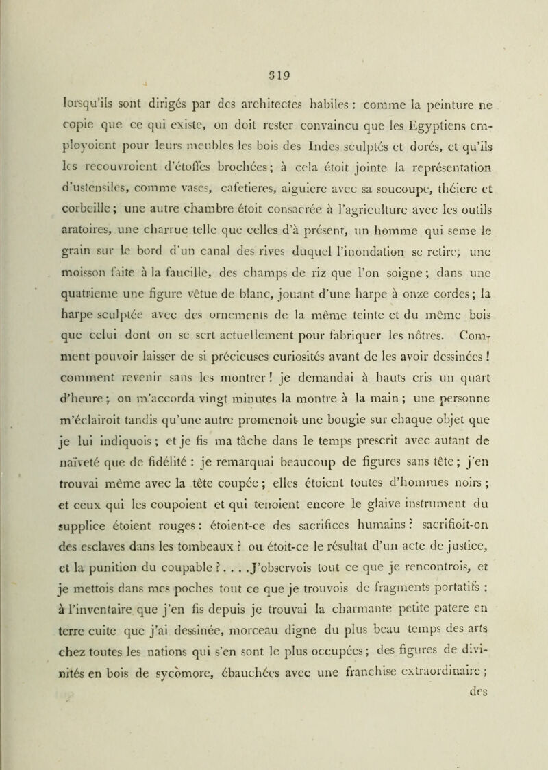 lorsqu'ils sont dirigés par des architectes habiles: comme la peinture ne copie que ce qui existe, on doit rester convaincu que les Egyptiens cm- ployoient pour leurs meubles les bois des Indes sculptés et dorés, et qu’ils les recouvroient d’étofies brochées; à cela étoit jointe la représentation d’ustensiles, comme vases, cafeticres, aiguiere avec sa soucoupe, théiere et corbeille; une autre chambre étoit consacrée à l’agriculture avec les outils aratoires, une charrue telle que celles d’à présent, un homme qui seine le grain sur le bord d’un canal des rives duquel l’inondation se retire, une moisson faite à la faucille, des champs de riz que l’on soigne ; dans une quatrième une figure vêtue de blanc, jouant d’une harpe à onze cordes; la harpe sculptée avec des ornements de la même teinte et du même bois que celui dont on se sert actuellement pour fabriquer les nôtres. Com- ment pouvoir laisser de si précieuses curiosités avant de les avoir dessinées ! comment revenir sans les montrer ! je demandai à hauts cris un quart d’heure; on m’accorda vingt minutes la montre à la main ; une personne m’éclairoit tandis qu’une autre promenoit- une bougie sur chaque objet que je lui indiquois ; et je fis ma tâche dans le temps prescrit avec autant de naïveté que de fidélité : je remarquai beaucoup de figures sans tête; j’en trouvai même avec la tête coupée ; elles étoient toutes d’hommes noirs ; et ceux qui les coupoient et qui tenoient encore le glaive instrument du supplice étoient rouges : étoient-ce des sacrifices humains ? sacrifioit-on des esclaves dans les tombeaux ? ou étoit-ce le résultat d’un acte de justice, et la punition du coupable ?... .J’observois tout ce que je rencontrais, et je mettois dans mes poches tout ce que je trouvois de fragments portatifs : à l’inventaire que j’en fis depuis je trouvai la charmante petite patere en terre cuite que j’ai dessinée, morceau digne du plus beau temps des arts chez toutes les nations qui s’en sont le plus occupées ; des figures de divi- nités en bois de sycomore, ébauchées avec une franchise extraordinaire ; des