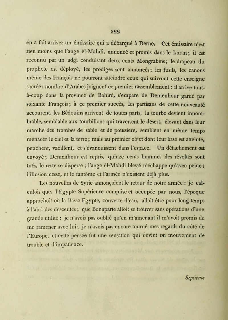 en a fait arriver un émissaire qui a débarqué à Derne. Cet émissaire n’est rien moins que l’ange êl-Mahdi, annoncé et promis dans le koran ; il est reconnu par un adgi conduisant deux cents Mongrabins ; le drapeau du prophète est déployé, les prodiges sont annoncés; les fusils, les canons même des François ne pourront atteindre ceux qui suivront cette enseigne sacrée ; nombre d’Arabes joignent ce premier rassemblement : il arrive tout- à-coup dans la province de Bahiré, s’empare de Demenhour gardé par soixante François ; à ce premier succès, les partisans de cette nouveauté accourent, les Bédouins arrivent de toutes parts, la tourbe devient innom- brable, semblable aux tourbillons qui traversent le désert, élevant dans leur marche des trombes de sable et de poussière, semblent en même temps menacer le ciel et la terre ; mais au premier objet dont leur base est atteinte, penchent, vacillent, et s’évanouissent dans l’espace. Un détachement est envoyé ; Demenhour est repris, quinze cents hommes des révoltés sont tués, le reste se disperse ; l’ange êl-Mahdi blessé n’échappe qu’avec peine ; l’illusion cesse, et le fantôme et l’armée n’existent déjà plus. Les nouvelles de Syrie annonçoient le retour de notre armée : je cal- culois que, l’Egypte Supérieure conquise et occupée par nous, l’époque approchoit ou la Basse Egypte, couverte d’eau, alloit être pour long-temps à l’abri des descentes ; que Bonaparte alloit se trouver sans opérations d’une grande utilité : je n’avois pas oublié qu’en m’amenant il m’avoit promis de me ramener avec lui; je n’avois pas encore tourné mes regards du côté de l’Europe, et cette pensée fut une sensation qui devint un mouvement de trouble et d’impatience. Septic??i€