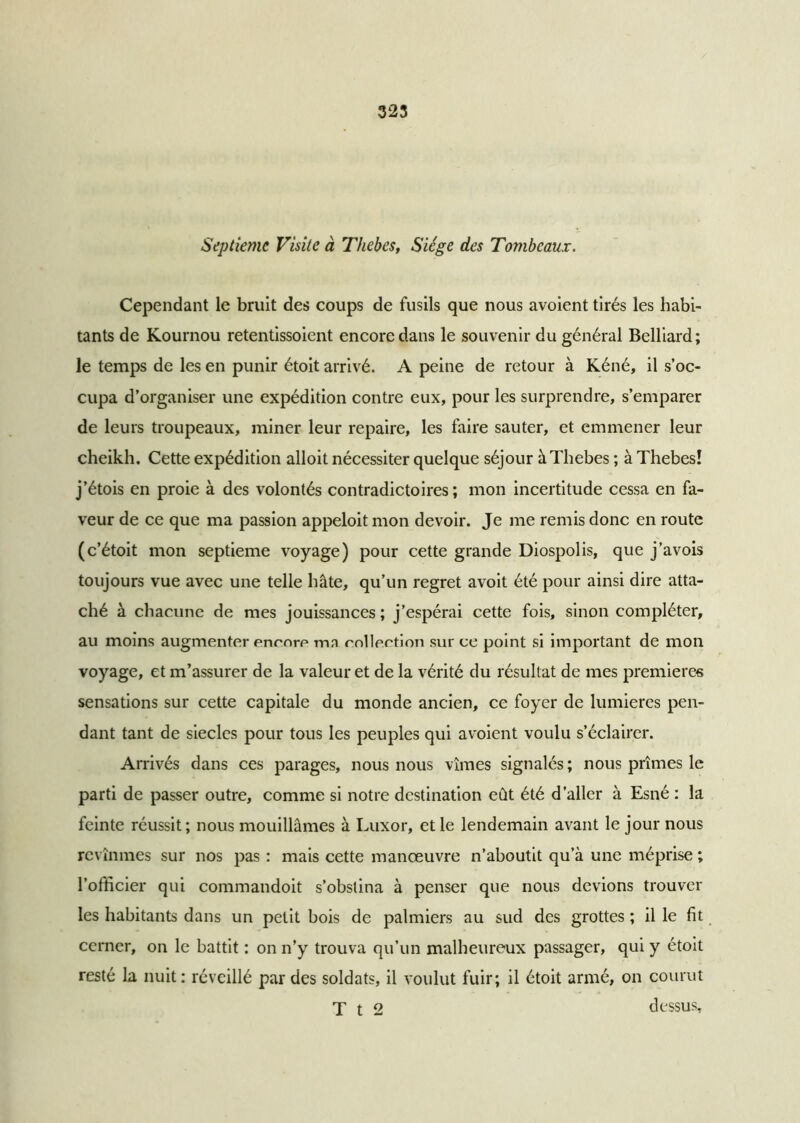 Septième Visite à Thebes, Siège des Tombeaux. Cependant le bruit des coups de fusils que nous avoient tirés les habi- tants de Kournou retentissoient encore dans le souvenir du général Belliard; le temps de les en punir étoit arrivé. A peine de retour à Kéné, il s’oc- cupa d’organiser une expédition contre eux, pour les surprendre, s’emparer de leurs troupeaux, miner leur repaire, les faire sauter, et emmener leur cheikh. Cette expédition alloit nécessiter quelque séjour à Thebes ; à Thebes! j’étois en proie à des volontés contradictoires; mon incertitude cessa en fa- veur de ce que ma passion appeloit mon devoir. Je me remis donc en route (c’étoit mon septième voyage) pour cette grande Diospolis, que j’avois toujours vue avec une telle hâte, qu’un regret avoit été pour ainsi dire atta- ché à chacune de mes jouissances; j’espérai cette fois, sinon compléter, au moins augmenter enenre ma collection sur ce point si important de mon voyage, et m’assurer de la valeur et de la vérité du résultat de mes premières sensations sur cette capitale du monde ancien, ce foyer de lumières pen- dant tant de siècles pour tous les peuples qui avoient voulu s’éclairer. Arrivés dans ces parages, nous nous vîmes signalés ; nous prîmes le parti de passer outre, comme si notre destination eût été d'aller à Esné : la feinte réussit ; nous mouillâmes à Luxor, et le lendemain avant le jour nous revînmes sur nos pas : mais cette manœuvre n’aboutit qu’à une méprise ; l’officier qui commandoit s’obstina à penser que nous devions trouver les habitants dans un petit bois de palmiers au sud des grottes ; il le fit cerner, on le battit : on n’y trouva qu’un malheureux passager, qui y étoit resté la nuit: réveillé par des soldats, il voulut fuir; il étoit armé, on courut T t 2 dessus.