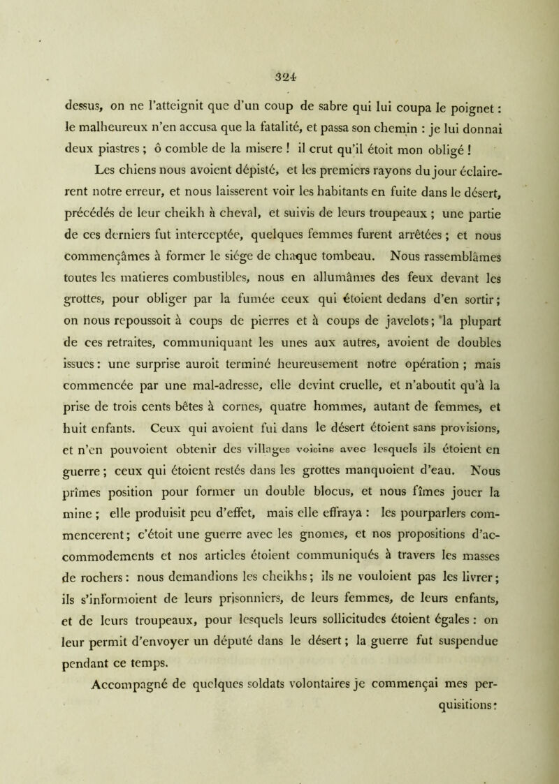 dessus, on ne l’atteignit que d’un coup de sabre qui lui coupa le poignet : le malheureux n’en accusa que la fatalité, et passa son chemin : je lui donnai deux piastres ; ô comble de la misere ! il crut qu’il étoit mon obligé ! Les chiens nous avoient dépisté, et les premiers rayons du jour éclairè- rent notre erreur, et nous laissèrent voir les habitants en fuite dans le désert, précédés de leur cheikh à cheval, et suivis de leurs troupeaux ; une partie de ces derniers fut interceptée, quelques femmes furent arrêtées ; et nous commençâmes à former le siège de chaque tombeau. Nous rassemblâmes toutes les matières combustibles, nous en allumâmes des feux devant les grottes, pour obliger par la fumée ceux qui étoient dedans d’en sortir; on nous repoussoit à coups de pierres et à coups de javelots; la plupart de ces retraites, communiquant les unes aux autres, avoient de doubles issues : une surprise auroit terminé heureusement notre opération ; mais commencée par une mal-adresse, elle devint cruelle, et n’aboutit qu’à la prise de trois cents bêtes à cornes, quatre hommes, autant de femmes, et huit enfants. Ceux qui avoient fui dans le désert étoient sans provisions, et n’en pouvoient obtenir des villages voielne avec lesquels ils étoient en guerre ; ceux qui étoient restés dans les grottes manquoient d’eau. Nous prîmes position pour former un double blocus, et nous fîmes jouer la mine ; elle produisit peu d’effet, mais elle effraya : les pourparlers com- mencèrent ; c’étoit une guerre avec les gnomes, et nos propositions d’ac- commodements et nos articles étoient communiqués à travers les masses de rochers: nous demandions les cheikhs; ils ne vouloient pas les livrer; ils s’informoient de leurs prisonniers, de leurs femmes, de leurs enfants, et de leurs troupeaux, pour lesquels leurs sollicitudes étoient égales : on leur permit d’envoyer un député dans le désert ; la guerre fut suspendue pendant ce temps. Accompagné de quelques soldats volontaires je commençai mes per- quisitions: