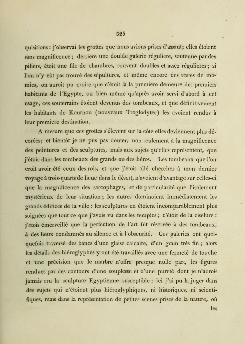 quisitions : j'observai les grottes que nous avions prises d’assaut; elles étoient sans magnificence; derrière une double galerie régulière, soutenue par des pilicis, étoit une file de chambres, souvent doubles et assez régulières; si l’on n’y eût pas trouvé des sépultures, et même encore des restes de mo- mies, on auroit pu croire que c’étoit là la première demeure des premiers habitants de l’Egypte,, ou bien même qu’après avoir servi d’abord à cet usage, ces souterrains étoient devenus des tombeaux, et que définitivement les habitants de Kournou (nouveaux Troglodytes) les avoient rendus à leur première destination. A mesure que ces grottes s’élèvent sur la cote elles deviennent plus dé- corées; et bientôt je ne pus pas douter, non seulement à la magnificence des peintures et des sculptures, mais aux sujets qu’elles représentent, que j’étois dans les tombeaux des grands ou des héros. Les tombeaux que l’on croit avoir été ceux des rois, et que j’étois allé chercher à mon dernier voyage à trois-quarts de lieue dans le désert, n’avoient d’avantage sur celles-ci que la magnificence des sarcophages, et de particularité que l’isolement mystérieux de leur situation ; les autres dominoient immédiatement les grands édifices de la ville : les sculptures en étoient incomparablement plus soignées que tout ce que j’avois vu dans les temples; c’étoit de la ciselure : j’étois émerveillé que la perfection de l’art fût réservée à des tombeaux, à des lieux condamnés au silence et à l’obscurité. Ces galeries ont quel- quefois traversé des bancs d’une glaise calcaire, d’un grain très fin ; alors les détails des hiéroglyphes y ont été travaillés avec une fermeté de touche et une précision que le marbre n’offre presque nulle part, les figures rendues par des contours d’une souplesse et d’une pureté dont je n’aurois jamais cru la sculpture Egyptienne susceptible : ici j’ai pu la juger dans des sujets qui n’étoient plus hiéroglyphiques, ni historiques, ni scienti- fiques, mais dans la représentation de petites scenes prises de la nature, où les