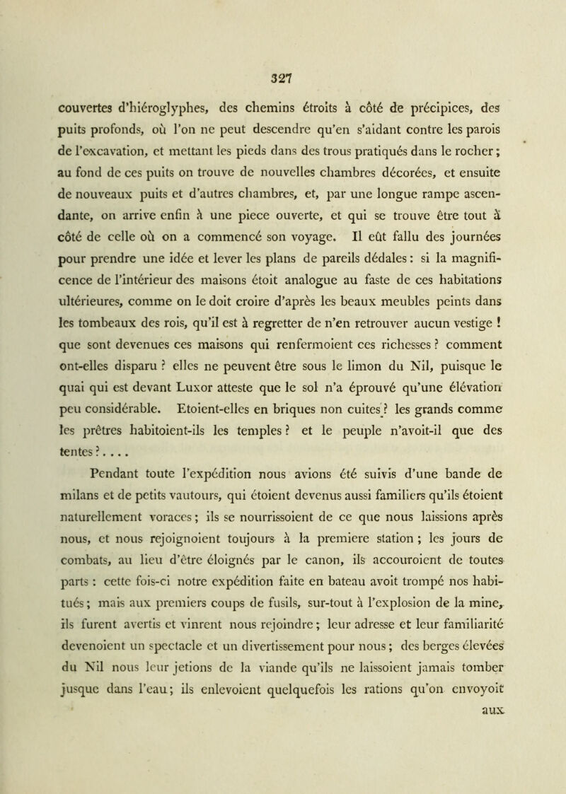 couvertes d’hiéroglyphes, des chemins étroits à côté de précipices, des puits profonds, où l’on ne peut descendre qu’en s’aidant contre les parois de l’Dxcavation, et mettant les pieds dans des trous pratiqués dans le rocher ; au fond de ces puits on trouve de nouvelles chambres décorées, et ensuite de nouveaux puits et d’autres chambres, et, par une longue rampe ascen- dante, on arrive enfin h une piece ouverte, et qui se trouve être tout à côté de celle où on a commencé son voyage. Il eût fallu des journées pour prendre une idée et lever les plans de pareils dédales : si la magnifi- cence de l’intérieur des maisons étoit analogue au faste de ces habitations ultérieures, comme on le doit croire d’après les beaux meubles peints dans les tombeaux des rois, qu’il est à regretter de n’en retrouver aucun vestige ! que sont devenues ces maisons qui renfermoient ces richesses ? comment ont-elles disparu ? elles ne peuvent être sous le limon du Nil, puisque le quai qui est devant Luxor atteste que le sol n’a éprouvé qu’une élévation peu considérable. Etoient-elles en briques non cuites ? les grands comme les prêtres habitoient-ils les temples ? et le peuple n’avoit-il que des tentes ?. ... Pendant toute l’expédition nous avions été suivis d’une bande de milans et de petits vautours, qui étoient devenus aussi familiers qu’ils étoient naturellement voraces ; ils se nourrissoient de ce que nous laissions après nous, et nous rejoignoient toujours à la première station ; les jours de combats, au lieu d’être éloignés par le canon, ils accouroient de toutes parts : cette fois-ci notre expédition faite en bateau avoit trompé nos habi- tués ; mais aux premiers coups de fusils, sur-tout à l’explosion de la mine, ils furent avertis et vinrent nous rejoindre ; leur adresse et leur familiarité devenoient un spectacle et un divertissement pour nous ; des berges élevées du Nil nous leur jetions de la viande qu’ils ne laissoient jamais tomber jusque dans l’eau; ils enlevoient quelquefois les rations qu’on envoyoit aux.