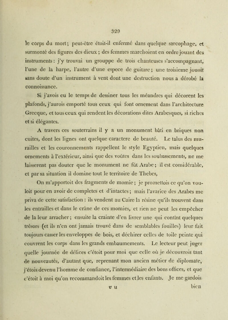 le corps du mort; peut-être étoit-il enfermé dans quelque sarcophage, et surmonté des figures des dieux ; des femmes marchoient en ordre jouant des instruments : j’y trouvai un grouppe de trois chanteuses s’accompagnant, l’une de la harpe, l’autre d’une espece de guitare ; une troisième jouoit sans doute d’un instrument à vent dont une destruction nous a dérobé la connoissance. Si j’avois eu le temps de dessiner tous les méandres qui décorent les plafonds, j’aurois emporté tous ceux qui font ornement dans l’architecture Grecque, et tous ceux qui rendent les décorations dites Arabesques, si riches et si élégantes. A travers ces souterrains il y a un monument bâti en briques non cuites, dont les lignes ont quelque caractère de beauté. Le talus des mu- railles et les couronnements rappellent le style Egyptien, mais quelques ornements à l’extérieur, ainsi que des voûtes dans les soubassements, ne me laissèrent pas douter que le monument ne fût Arabe ; il est considérable, et par sa situation il domine tout le territoire de Thebes, On m’apportoit des fragments de momie; je promettois ce qu’on vou- loit pour en avoir de complétés et d’intactes ; mais l’avarice des Arabes me priva de cette satisfaction : ils vendent au Caire la résine qu’ils trouvent dans les entrailles et dans le crâne de ces momies, et rien ne peut les empêcher de la leur arracher; ensuite la crainte d’en livrer une qui contînt quelques trésors (et ils n’en ont jamais trouvé dans de semblables fouilles) leur fait toujours casser les enveloppes de bois, et déchirer celles de toile peinte qui couvrent les corps dans les grands embaumements. Le lecteur peut juger quelle journée de délices c’étoit pour moi que celle où je découvrois tant de nouveautés, d’autant que, reprenant mon ancien métier de diplomate, j’étois devenu l’homme de confiance, l’intermédiaire des bons offices, et que c’étoit à moi qu’on recommandoitles femmes et les enfants. Je me gardois xr u bien