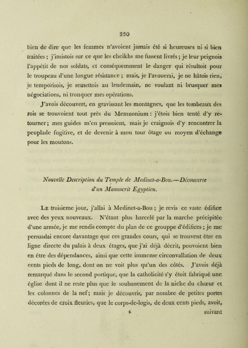 bien de dire que les femmes n’avoient jamais été si heureuses ni si bien traitées ; j’insistois sur ce que les cheikhs me fussent livrés ; je leur peignois l’appétit de nos soldats, et conséquemment le danger qui résultoit pour le troupeau d’une longue résistance ; mais, je l’avouerai, je ne hâtois rien, je temporisois, je remettois au lendemain, ne voulant ni brusquer mes négociations, ni tronquer mes opérations. J’avois découvert, en gravissant les montagnes, que les tombeaux des rois se trouvoient tout près du Memnonium : j’étois bien tenté d’y re- tourner; mes guides m’en pressoient, mais je craignois d’y rencontrer la peuplade fugitive, et de devenir à mon tour otage ou moyen d’échange pour les moutons. Nouvelle Description du Temple de Medinct-a-Bou.—Découverte d'un Manuscrit Egyptien. Le troisième jour, j’allai à Medinet-a-Bou ; je revis ce vaste édifice avec des yeux nouveaux. N’étant plus harcelé par la marche précipitée d’une armée, je me rendis compte du plan de ce grouppe d’édifices ; je me persuadai encore davantage que ces grandes cours, qui se trouvent être en ligne directe du palais à deux étages, que j’ai déjà décrit, pouvoient bien en être des dépendances, ainsi que cette immense circonvallation de deux cents pieds de long, dont on ne voit plus qu’un des côtés. J’avois déjà remarqué dans le second portique, que la catholicité s’y étoit fabriqué une église dont il ne reste plus que le soubassement de la niche du chœur et les colonnes de la nef; mais je découvris, par nombre de petites portes décorées de croix fleuries, que le corps-de-logis, de deux cents pieds, avoit, 4 suivant