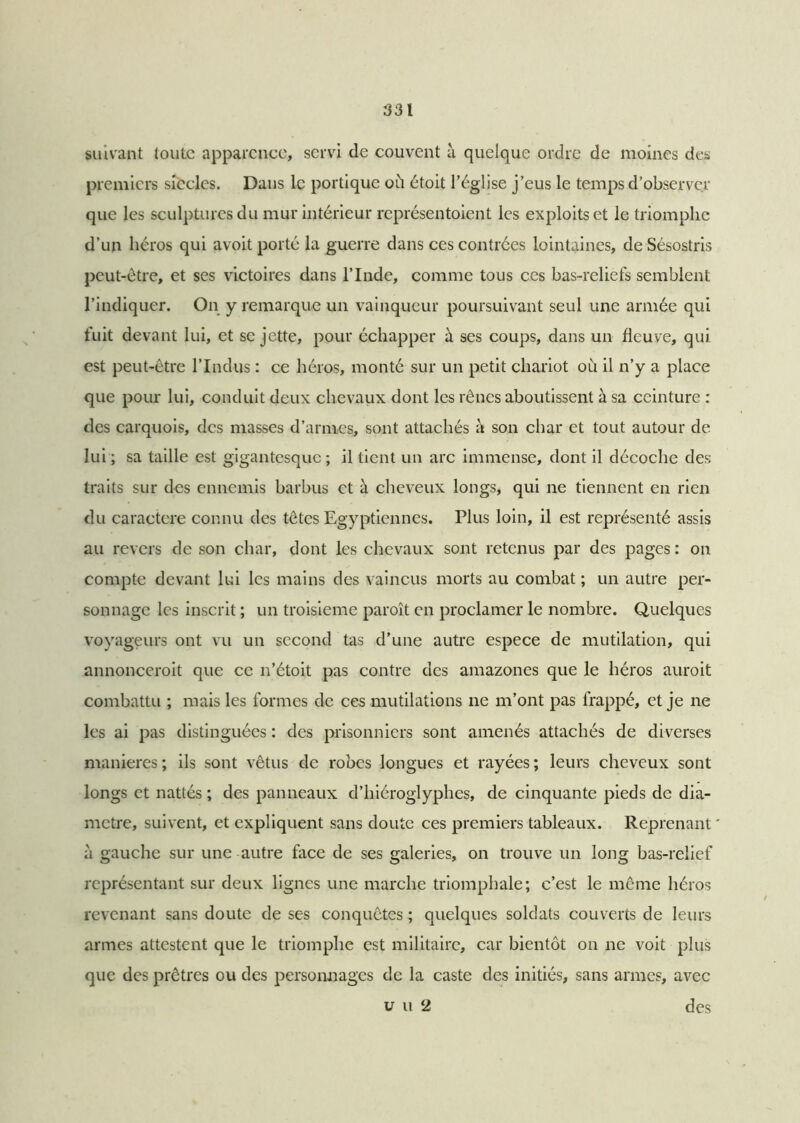 suivant toute apparence, servi de couvent à quelque ordre de moines des premiers siècles. Dans le portique où étoit l’église j’eus le temps d’observer que les sculptures du mur intérieur représentoient les exploits et le triomphe d’un héros qui avoit porté la guerre dans ces contrées lointaines, de Sésostris peut-être, et ses victoires dans l’Inde, comme tous ces bas-reliefs semblent l’indiquer. On y remarque un vainqueur poursuivant seul une armée qui fuit devant lui, et se jette, pour échapper à ses coups, dans un fleuve, qui est peut-être l’Indus : ce héros, monté sur un petit chariot où il n’y a place que pour lui, conduit deux chevaux dont les rênes aboutissent à sa ceinture : des carquois, des masses d’armes, sont attachés à son char et tout autour de lui ; sa taille est gigantesque ; il tient un arc immense, dont il décoche des traits sur des ennemis barbus et à cheveux longs, qui ne tiennent en rien du caractère connu des têtes Egyptiennes. Plus loin, il est représenté assis au revers de son char, dont les chevaux sont retenus par des pages : on compte devant lui les mains des vaincus morts au combat ; un autre per- sonnage les inscrit ; un troisième paroît en proclamer le nombre. Quelques voyageurs ont vu un second tas d’une autre espece de mutilation, qui annonceroit que ce n’étoit pas contre des amazones que le héros auroit combattu ; mais les formes de ces mutilations ne m’ont pas frappé, et je ne les ai pas distinguées : des prisonniers sont amenés attachés de diverses maniérés ; ils sont vêtus de robes longues et rayées ; leurs cheveux sont longs et nattés ; des panneaux d’hiéroglyphes, de cinquante pieds de dia- mètre, suivent, et expliquent sans doute ces premiers tableaux. Reprenant à gauche sur une autre face de ses galeries, on trouve un long bas-relief représentant sur deux lignes une marche triomphale; c’est le même héros revenant sans doute de ses conquêtes ; quelques soldats couverts de leurs armes attestent que le triomphe est militaire, car bientôt on ne voit plus que des prêtres ou des personnages de la caste des initiés, sans armes, avec u u 2 des