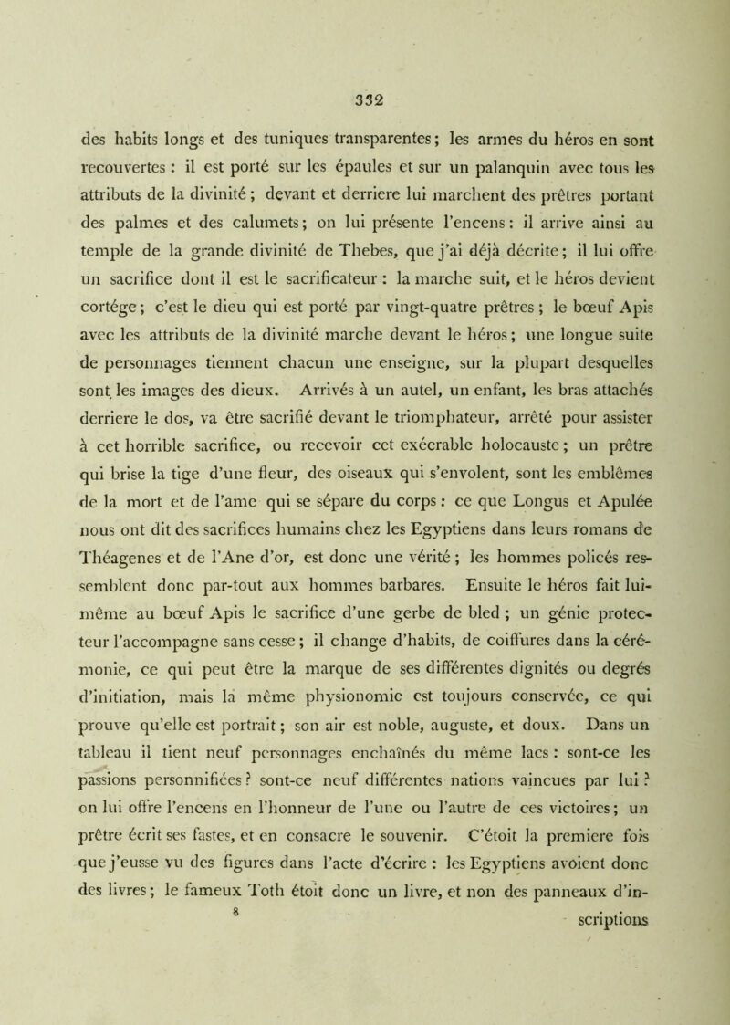 des habits longs et des tuniques transparentes ; les armes du héros en sont recouvertes : il est porté sur les épaules et sur un palanquin avec tous les attributs de la divinité ; devant et derrière lui marchent des prêtres portant des palmes et des calumets; on lui présente l’encens: il arrive ainsi au temple de la grande divinité de Thebes, que j’ai déjà décrite; il lui offre un sacrifice dont il est le sacrificateur : la marche suit, et le héros devient cortège; c’est le dieu qui est porté par vingt-quatre prêtres ; le bœuf Apis avec les attributs de la divinité marche devant le héros; une longue suite de personnages tiennent chacun une enseigne, sur la plupart desquelles sont les images des dieux. Arrivés à un autel, un enfant, les bras attachés derrière le dos, va être sacrifié devant le triomphateur, arrêté pour assister à cet horrible sacrifice, ou recevoir cet exécrable holocauste ; un prêtre qui brise la tige d’une fleur, des oiseaux qui s’envolent, sont les emblèmes de la mort et de l’ame qui se sépare du corps : ce que Longus et Apulée nous ont dit des sacrifices humains chez les Egyptiens dans leurs romans de Théagenes et de l’Ane d’or, est donc une vérité ; les hommes policés res- semblent donc par-tout aux hommes barbares. Ensuite le héros fait lui- même au bœuf Apis le sacrifice d’une gerbe de bled ; un génie protec- teur l’accompagne sans cesse ; il change d’habits, de coiffures dans la céré- monie, ce qui peut être la marque de ses différentes dignités ou degrés d’initiation, mais la même physionomie est toujours conservée, ce qui prouve qu’elle est portrait ; son air est noble, auguste, et doux. Dans un tableau il tient neuf personnages enchaînés du même lacs : sont-ce les passions personnifiées ? sont-ce neuf différentes nations vaincues par lui ? on lui offre l’encens en l’honneur de l’une ou l’autre de ces victoires ; un prêtre écrit ses fastes, et en consacre le souvenir. C’étoit la première fois que j’eusse vu des figures dans l’acte d’écrire : les Egyptiens avoient donc des livres; le fameux Toth étoit donc un livre, et non des panneaux d’in- & • scnptions